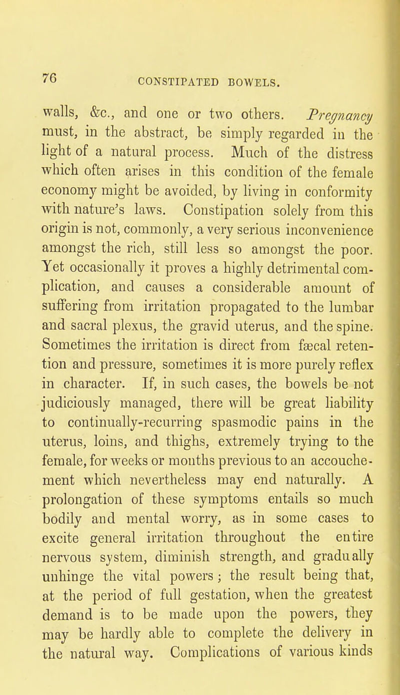 walls, &c, and one or two others. Pregnancy must, in the abstract, be simply regarded in the light of a natural process. Much of the distress which often arises in this condition of the female economy might be avoided, by living in conformity with nature's laws. Constipation solely from this origin is not, commonly, a very serious inconvenience amongst the rich, still less so amongst the poor. Yet occasionally it proves a highly detrimental com- plication, and causes a considerable amount of suffering from irritation propagated to the lumbar and sacral plexus, the gravid uterus, and the spine. Sometimes the irritation is direct from faecal reten- tion and pressure, sometimes it is more purely reflex in character. If, in such cases, the bowels be not judiciously managed, there will be great liability to continually-recurring spasmodic pains in the uterus, loins, and thighs, extremely trying to the female, for weeks or months previous to an accouche- ment which nevertheless may end naturally. A prolongation of these symptoms entails so much bodily and mental worry, as in some cases to excite general irritation throughout the entire nervous system, diminish strength, and gradually unhinge the vital powers; the result being that, at the period of full gestation, when the greatest demand is to be made upon the powers, they may be hardly able to complete the delivery in the natural way. Complications of various kinds