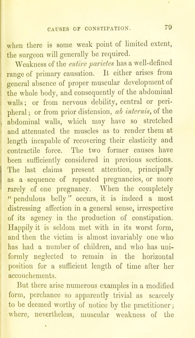 when there is some weak point of limited extent, the surgeon will generally be required. Weakness of the entire parietes has a well-defined range of primary causation. It either arises from general absence of proper muscular development of the whole body, and consequently of the abdominal walls; or from nervous debility, central or peri- pheral ; or from prior distension, ab internis, of the I abdominal walls, which may have so stretched i and attenuated the muscles as to render them at length incapable of recovering their elasticity and contractile force. The two former causes have been sufficiently considered in previous sections. The last claims present attention, principally as a sequence of repeated pregnancies, or more rarely of one pregnancy. When the completely pendulous belly occurs, it is indeed a most distressing affection in a general sense, irrespective of its agency in the production of constipation. Happily it is seldom met with in its worst form, and then the victim is almost invariably one who has had a number of children, and who has uni- formly neglected to remain in the horizontal position for a sufficient length of time after her accouchements. But there arise numerous examples in a modified form, perchance so apparently trivial as scarcely to be deemed worthy of notice by the practitioner; where, nevertheless, muscular weakness of the