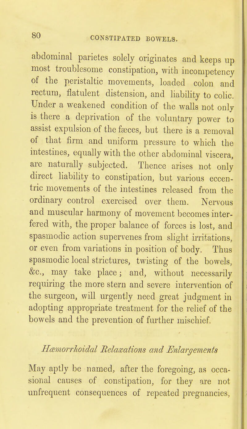 abdominal parietes solely originates and keeps up most troublesome constipation, with incompetency of the peristaltic movements, loaded colon and rectum, flatulent distension, and liability to colic. Under a weakened condition of the walls not only is there a deprivation of the voluntary power to assist expulsion of the faeces, but there is a removal of that firm and uniform pressure to which the intestines, equally with the other abdominal viscera, are naturally subjected. Thence arises not only direct liability to constipation, but various eccen- tric movements of the intestines released from the ordinary control exercised over them. Nervous and muscular harmony of movement becomes inter- fered with, the proper balance of forces is lost, and spasmodic action supervenes from slight irritations, or even from variations in position of body. Thus spasmodic local strictures, twisting of the bowels, &c, may take place; and, without necessarily requiring the more stern and severe intervention of the surgeon, will urgently need great judgment in adopting appropriate treatment for the relief of the bowels and the prevention of further mischief. Hemorrhoidal Relaxations and Enlargements May aptly be named, after the foregoing, as occa- sional causes of constipation, for they are not unfrequent consequences of repeated pregnancies,