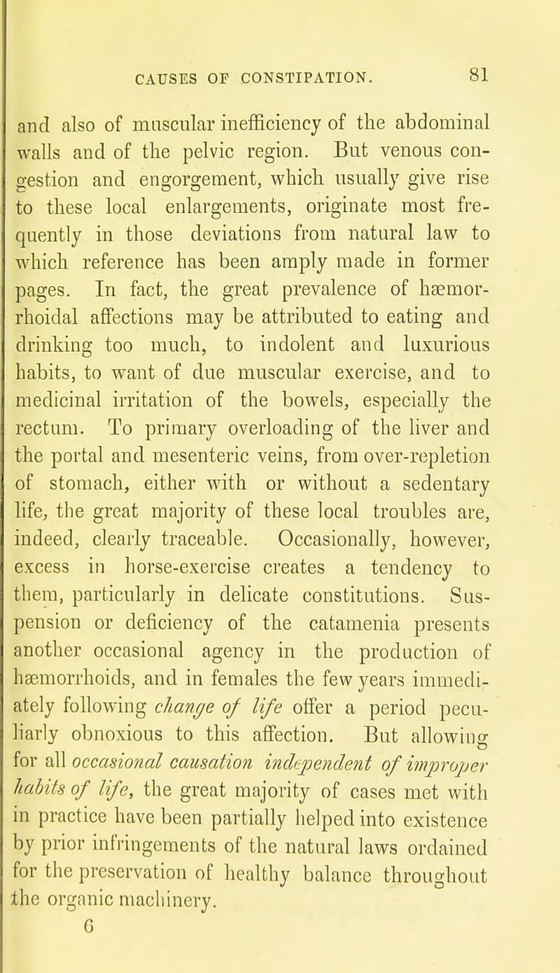 and also of muscular inefficiency of the abdominal walls and of the pelvic region. But venous con- gestion and engorgement, which usually give rise to these local enlargements, originate most fre- quently in those deviations from natural law to which reference has been amply made in former pages. In fact, the great prevalence of hsemor- rhoidal affections may be attributed to eating and drinking too much, to indolent and luxurious habits, to want of due muscular exercise, and to medicinal irritation of the bowels, especially the rectum. To primary overloading of the liver and the portal and mesenteric veins, from over-repletion of stomach, either with or without a sedentary life, the great majority of these local troubles are, indeed, clearly traceable. Occasionally, however, excess in horse-exercise creates a tendency to them, particularly in delicate constitutions. Sus- pension or deficiency of the catamenia presents another occasional agency in the production of haemorrhoids, and in females the few years immedi- ately following change of life offer a period pecu- liarly obnoxious to this affection. But allowing for all occasional causation independent of improper habits of life, the great majority of cases met with in practice have been partially helped into existence by prior infringements of the natural laws ordained for the preservation of healthy balance throughout the organic machinery. G