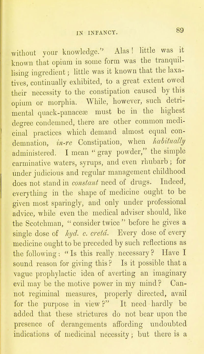 without your knowledge. Alas! little was it known that opium in some form was the tranquil- lising ingredient; little was it known that the laxa- tives, continually exhibited, to a great extent owed their necessity to the constipation caused by this opium or morphia. While, however, such detri- mental quack-panacese must be in the highest degree condemned, there are other common medi- cinal practices which demand almost equal con- demnation, in-re Constipation, when habitually administered. I mean gray powder, the simple carminative waters, syrups, and even rhubarb; for under judicious and regular management childhood does not stand in constant need of drugs. Indeed, everything in the shape of medicine ought to be given most sparingly, and only under professional advice, while even the medical adviser should, like the Scotchman, consider twice before he gives a single dose of hjd. c. cretd. Every dose of every medicine ought to be preceded by such reflections as the following : Is this really necessary ? Have I sound reason for giving this? Is it possible that a vague prophylactic idea of averting an imaginary evil may be the motive power in my mind ? Can- not regiminal measures, properly directed, avail for the purpose in view ? It need hardly be added that these strictures do not bear upon the presence of derangements affording undoubted indications of medicinal necessity ■ but there is a