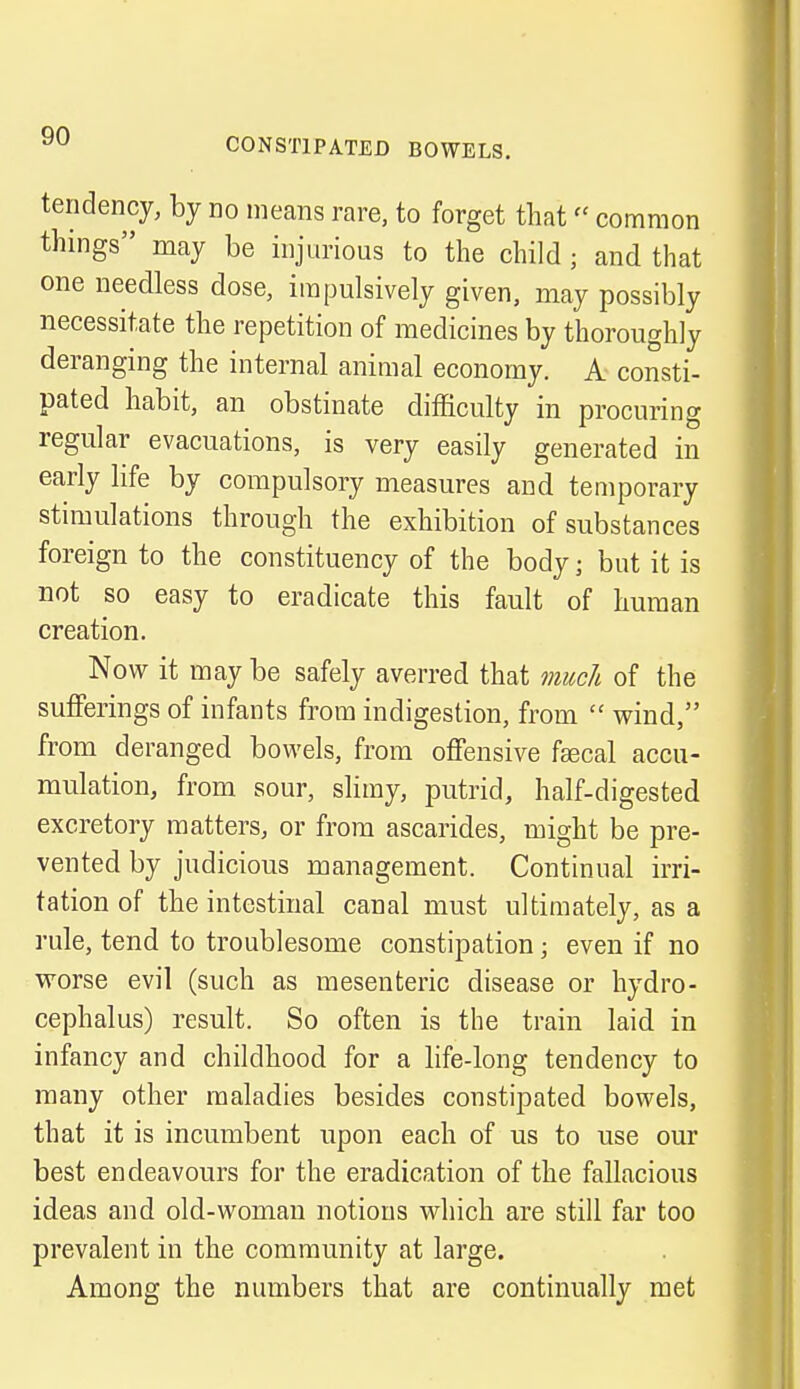 CONSTIPATED BOWELS. tendency, by no means rare, to forget that» common things may be injurious to the child ; and that one needless dose, impulsively given, may possibly necessitate the repetition of medicines by thoroughly deranging the internal animal economy. A consti- pated habit, an obstinate difficulty in procuring regular evacuations, is very easily generated in early life by compulsory measures and temporary stimulations through the exhibition of substances foreign to the constituency of the body; but it is not so easy to eradicate this fault of human creation. Now it may be safely averred that much of the sufferings of infants from indigestion, from wind, from deranged bowels, from offensive fascal accu- mulation, from sour, slimy, putrid, half-digested excretory matters, or from ascarides, might be pre- vented by judicious management. Continual irri- tation of the intestinal canal must ultimately, as a rule, tend to troublesome constipation; even if no worse evil (such as mesenteric disease or hydro- cephalus) result. So often is the train laid in infancy and childhood for a life-long tendency to many other maladies besides constipated bowels, that it is incumbent upon each of us to use our best endeavours for the eradication of the fallacious ideas and old-woman notions which are still far too prevalent in the community at large. Among the numbers that are continually met