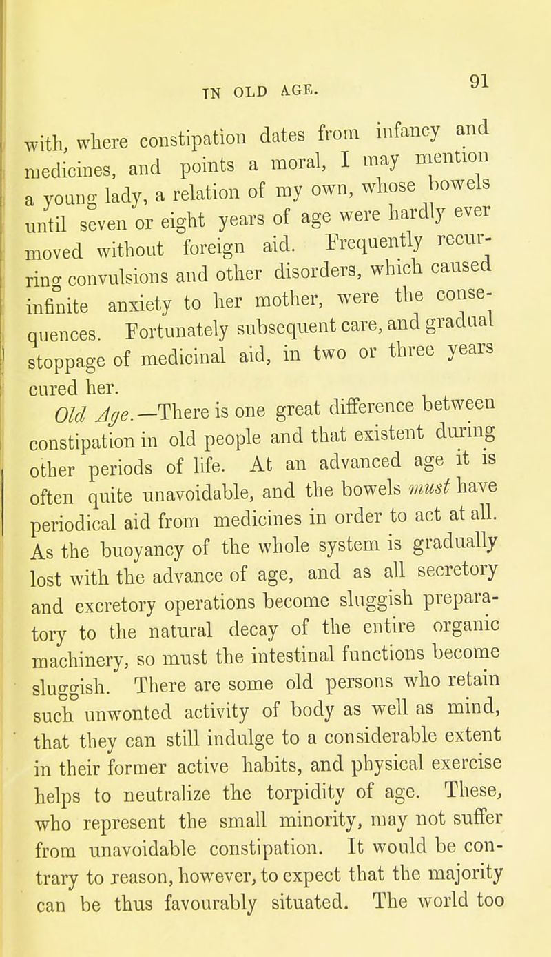 with, where constipation dates from infancy and medicines, and points a moral, I may mention a young lady, a relation of my own, whose bowels until seven or eight years of age were hardly ever moved without foreign aid. Frequently recur- ring convulsions and other disorders, which caused infinite anxiety to her mother, were the conse- quences Fortunately subsequent care, and gradual stoppage of medicinal aid, in two or three years cured her. Old Age.— There is one great difference between constipation in old people and that existent during other periods of life. At an advanced age it is often quite unavoidable, and the bowels must have periodical aid from medicines in order to act at all. As the buoyancy of the whole system is gradually lost with the advance of age, and as all secretory and excretory operations become sluggish prepara- tory to the natural decay of the entire organic machinery, so must the intestinal functions become sluggish. There are some old persons who retain such unwonted activity of body as well as mind, that they can still indulge to a considerable extent in their former active habits, and physical exercise helps to neutralize the torpidity of age. These, who represent the small minority, may not suffer from unavoidable constipation. It would be con- trary to reason, however, to expect that the majority can be thus favourably situated. The world too