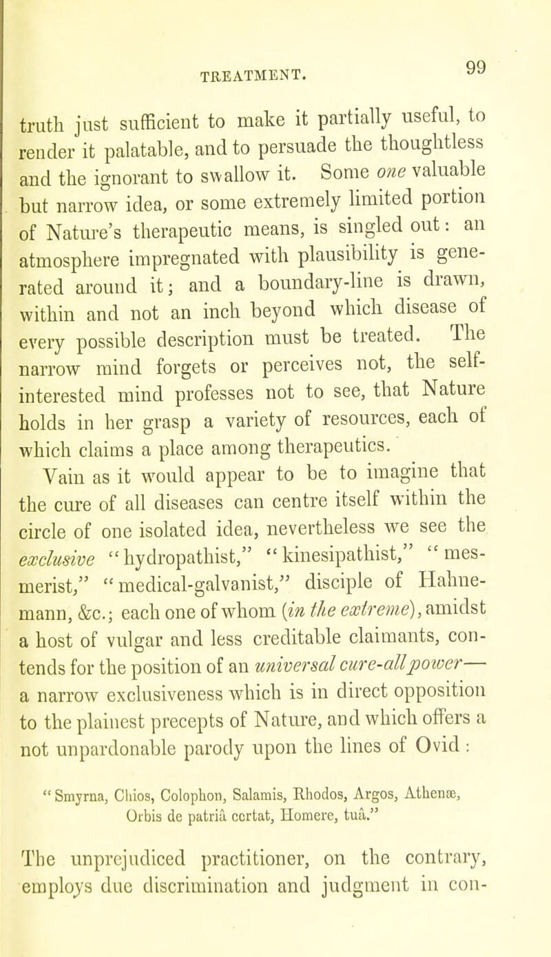 truth just sufficient to make it partially useful, to render it palatable, and to persuade the thoughtless and the ignorant to swallow it. Some one valuable but narrow idea, or some extremely limited portion of Nature's therapeutic means, is singled out: an atmosphere impregnated with plausibility is gene- rated around it; and a boundary-line is drawn, within and not an inch beyond which disease of every possible description must be treated. The narrow mind forgets or perceives not, the self- interested mind professes not to see, that Nature holds in her grasp a variety of resources, each of which claims a place among therapeutics. Vain as it would appear to be to imagine that the cure of all diseases can centre itself within the circle of one isolated idea, nevertheless we see the exclusive hydropathist, kinesipathist, mes- merist,  medical-galvanist, disciple of Hahne- mann, &c; each one of whom {in the extreme), amidst a host of vulgar and less creditable claimants, con- tends for the position of an universal cure-all power— a narrow exclusiveness which is in direct opposition to the plainest precepts of Nature, and which offers a not unpardonable parody upon the lines of Ovid :  Smyrna, Chios, Colophon, Salamis, Rhodos, Argos, Athense, Orbis de patria ccrtat, Homere, tua. The unprejudiced practitioner, on the contrary, employs due discrimination and judgment in con-