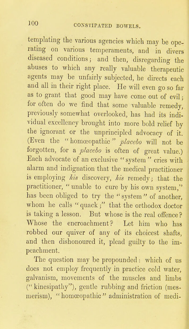CONSTIPATED BOWELS. templating the various agencies which may be ope- rating on various temperaments, and in divers diseased conditions; and then, disregarding the abuses to which any really valuable therapeutic agents may be unfairly subjected, he directs each and all in their right place. He will even go so far as to grant that good may have come out of evil; for often do we find that some valuable remedy, previously somewhat overlooked, has had its indi- vidual excellency brought into more bold relief by the ignorant or the unprincipled advocacy of it. (Even the homoeopathic placebo will not be forgotten, for a placebo is often of great value.) Each advocate of an exclusive system cries with alarm and indignation that the medical practitioner is employing his discovery, his remedy; that the practitioner, unable to cure by his own system, has been obliged to try the system of another, whom he calls quack; that the orthodox doctor is taking a lesson. But whose is the real offence? Whose the encroachment? Let him who has robbed our quiver of any of its choicest shafts, and then dishonoured it, plead guilty to the im- peachment. The question may be propounded: which of us does not employ frequently in practice cold water, galvanism, movements of the muscles and limbs ( kinesipathy), gentle rubbing and friction (mes- merism), homoeopathic administration of medi-