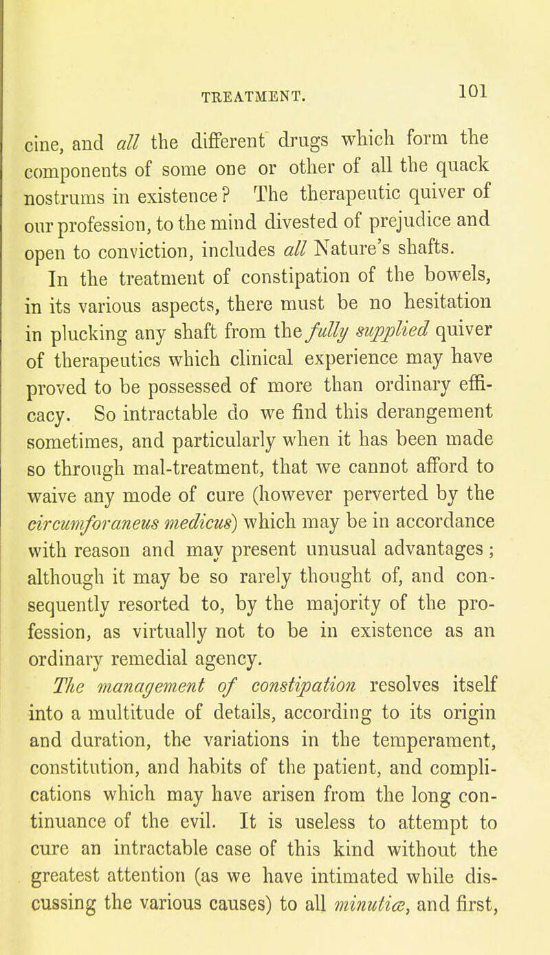 cine, and all the different drugs which form the components of some one or other of all the quack nostrums in existence ? The therapeutic quiver of our profession, to the mind divested of prejudice and open to conviction, includes all Nature's shafts. In the treatment of constipation of the bowels, in its various aspects, there must be no hesitation in plucking any shaft from the fully supplied quiver of therapeutics which clinical experience may have proved to be possessed of more than ordinary effi- cacy. So intractable do we find this derangement sometimes, and particularly when it has been made so through mal-treatment, that we cannot afford to waive any mode of cure (however perverted by the circumforaneus medicus) which may be in accordance with reason and may present unusual advantages; although it may be so rarely thought of, and con- sequently resorted to, by the majority of the pro- fession, as virtually not to be in existence as an ordinary remedial agency. The management of constipation resolves itself into a multitude of details, according to its origin and duration, the variations in the temperament, constitution, and habits of the patient, and compli- cations which may have arisen from the long con- tinuance of the evil. It is useless to attempt to cure an intractable case of this kind without the greatest attention (as we have intimated while dis- cussing the various causes) to all minutiae, and first,