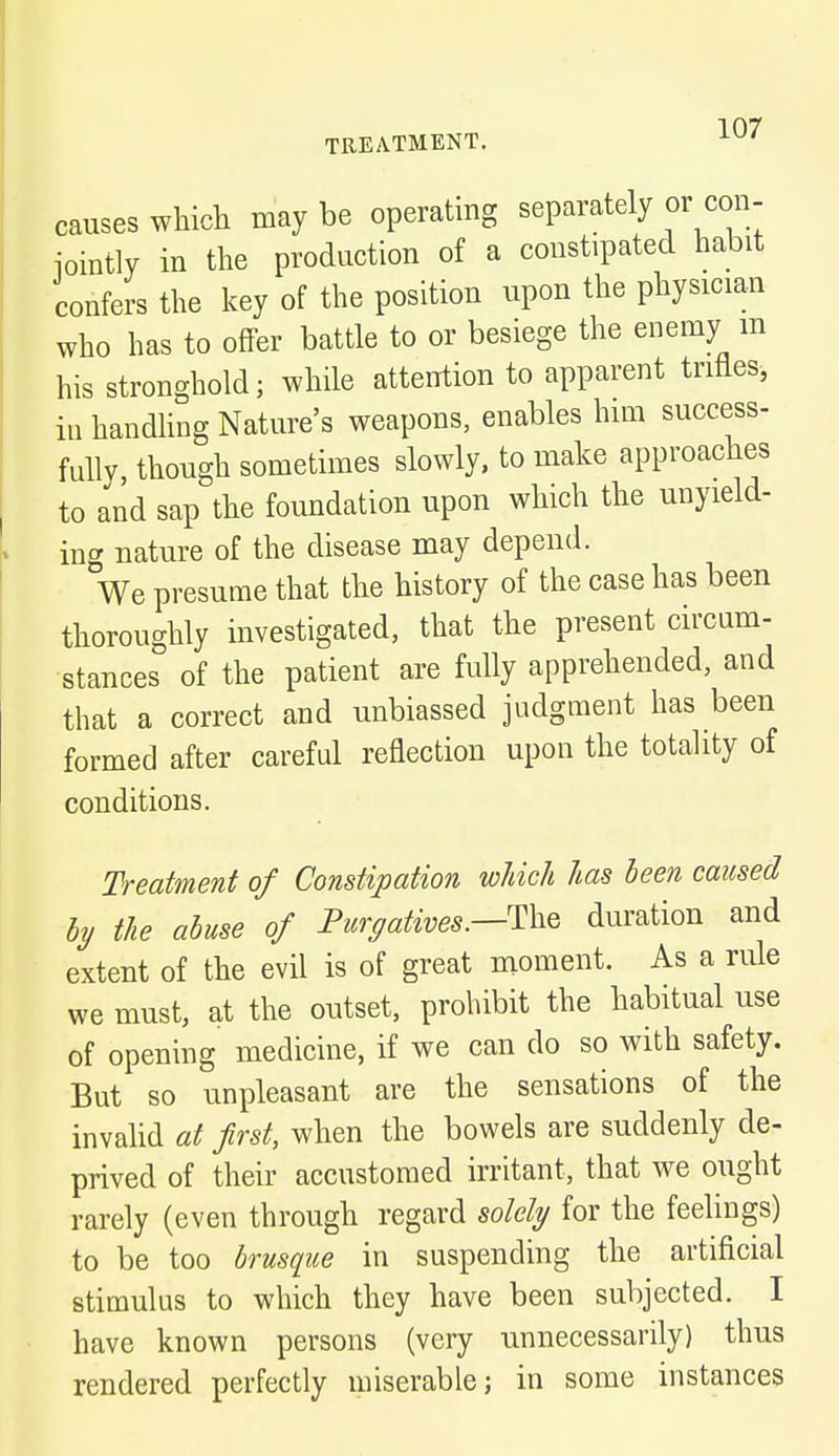 causes which may be operating separately or con- iointly in the production of a constipated habit confers the key of the position upon the physician who has to offer battle to or besiege the enemy m his stronghold; while attention to apparent trifles, in handling Nature's weapons, enables him success- fully, though sometimes slowly, to make approaches to and sap the foundation upon which the unyield- ing nature of the disease may depend. We presume that the history of the case has been thoroughly investigated, that the present circum- stances of the patient are fully apprehended, and that a correct and unbiassed judgment has been formed after careful reflection upon the totality of conditions. Treatment of Constipation which has been caused by the abuse of Purgatives.—^ duration and extent of the evil is of great moment. As a rule we must, at the outset, prohibit the habitual use of opening medicine, if we can do so with safety. But so unpleasant are the sensations of the invalid at first, when the bowels are suddenly de- prived of their accustomed irritant, that we ought rarely (even through regard solely for the feelings) to be too brusque in suspending the artificial stimulus to which they have been subjected. I have known persons (very unnecessarily) thus rendered perfectly miserable; in some instances