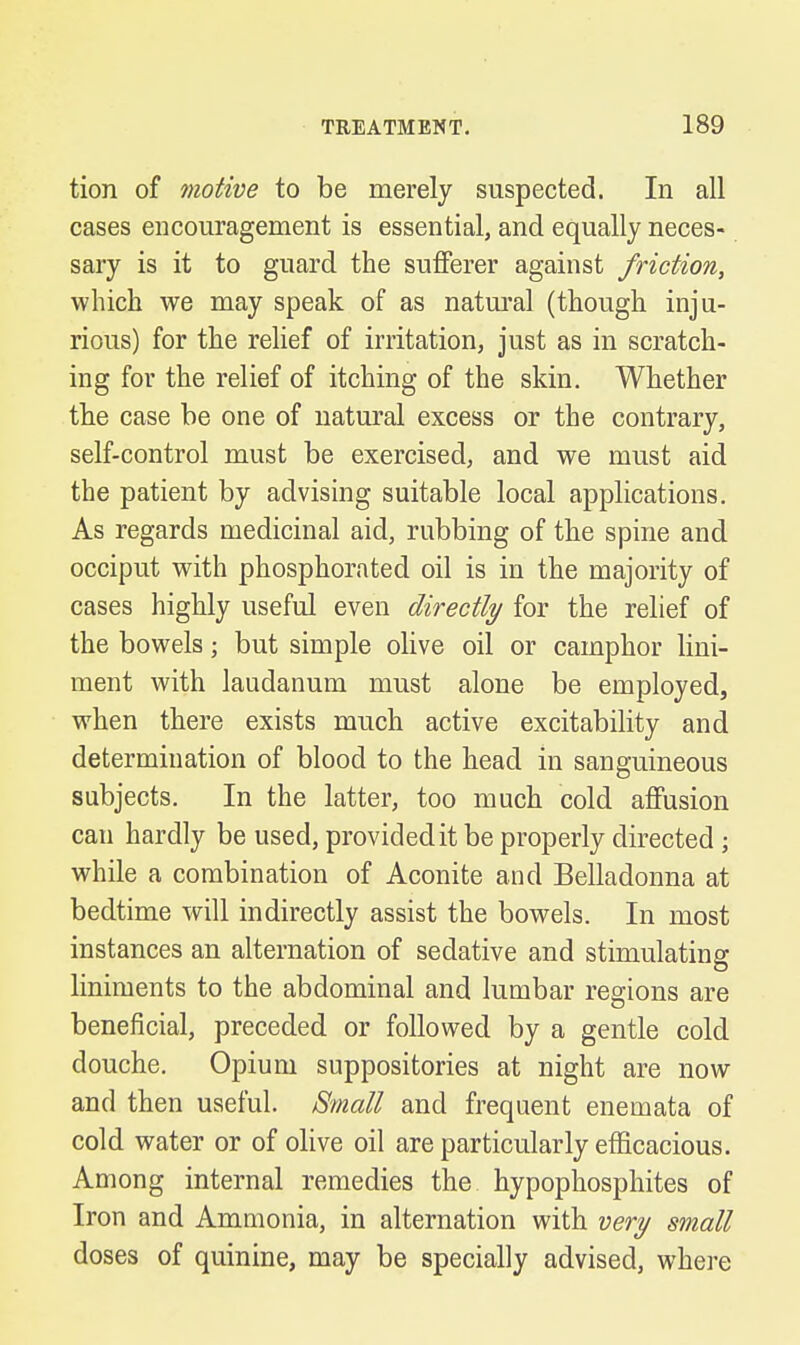 tion of motive to be merely suspected. In all cases encouragement is essential, and equally neces- sary is it to guard the sufferer against friction, which we may speak of as natural (though inju- rious) for the relief of irritation, just as in scratch- ing for the relief of itching of the skin. Whether the case be one of natural excess or the contrary, self-control must be exercised, and we must aid the patient by advising suitable local applications. As regards medicinal aid, rubbing of the spine and occiput with phosphorated oil is in the majority of cases highly useful even directly for the relief of the bowels; but simple olive oil or camphor lini- ment with laudanum must alone be employed, when there exists much active excitability and determination of blood to the head in sanguineous subjects. In the latter, too much cold affusion can hardly be used, provided it be properly directed ; while a combination of Aconite and Belladonna at bedtime will indirectly assist the bowels. In most instances an alternation of sedative and stimulating liniments to the abdominal and lumbar regions are beneficial, preceded or followed by a gentle cold douche. Opium suppositories at night are now and then useful. Small and frequent enemata of cold water or of olive oil are particularly efficacious. Among internal remedies the hypophosphites of Iron and Ammonia, in alternation with very small doses of quinine, may be specially advised, where