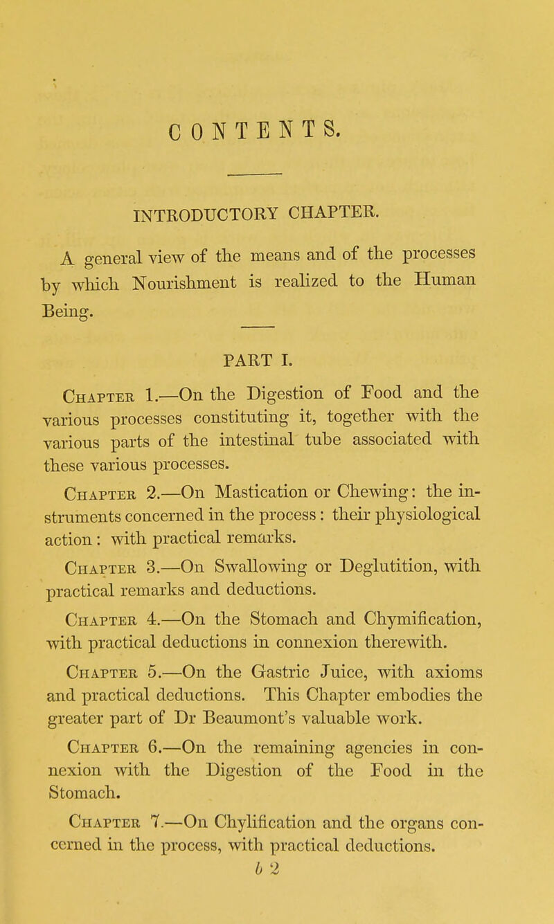 CONTENTS. INTRODUCTORY CHAPTER. A general view of the means and of the processes by which Nourishment is reahzed to the Human Being. PART I. Chapter 1.—On the Digestion of Food and the various processes constituting it, together with the various parts of the intestinal tube associated with these various processes. Chapter 2.—On Mastication or Chewing: the in- struments concerned in the process : their physiological action : with practical remarks. Chapter 3.—On Swallowing or Deglutition, with practical remarks and deductions. Chapter 4.—On the Stomach and Chymification, with practical deductions in connexion therewith. Chapter 5.—On the Gastric Juice, with axioms and practical deductions. This Chapter embodies the greater part of Dr Beaumont's valuable work. Chapter 6.—On the remaining agencies in con- nexion with the Digestion of the Food in the Stomach. Chapter 7.—On Chylification and the organs con- cerned in the process, with practical deductions.