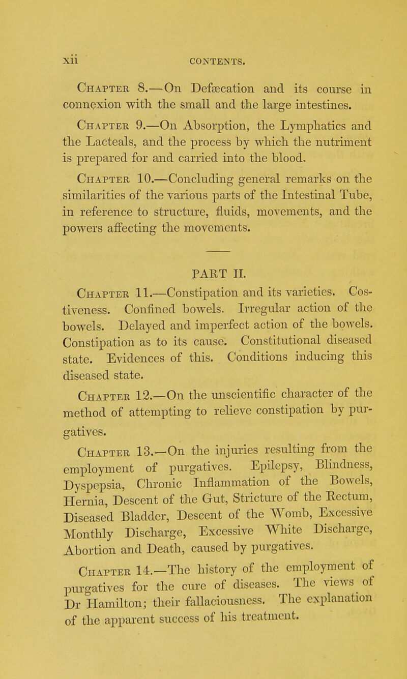 Chapter 8.—On Defsecation and its course in connexion with the small and the large intestines. Chapter 9.—On Absorption, the Lymphatics and the Lacteals, and the process by which the nutriment is prepared for and carried into the blood. Chapter 10.—Concluding general remarks on the similarities of the various parts of the Intestinal Tube, in reference to structure, fluids, movements, and the powers affecting the movements. PART 11. Chapter 11.—Constipation and its varieties. Cos- tiveness. Confined bowels. Irregular action of the bowels. Delayed and imperfect action of the bowels. Constipation as to its cause. Constitutional diseased state. Evidences of this. Conditions inducing this diseased state. Chapter 12.—On the unscientific character of the method of attempting to relieve constipation by pur- gatives. Chapter IS.—On the injuries resulting from the employment of purgatives. Epilepsy, Blindness, Dyspepsia, Chronic Inflammation of the Bowels, Hernia, Descent of the Gut, Stricture of the Eectum, Diseased Bladder, Descent of the Womb, Excessive Monthly Discharge, Excessive White Discharge, Abortion and Death, caused by purgatives. Chapter 14.—The history of the employment of purgatives for the cure of diseases. The views of Dr Hamilton; their fallaciousness. The explanation of the apparent success of his treatment.