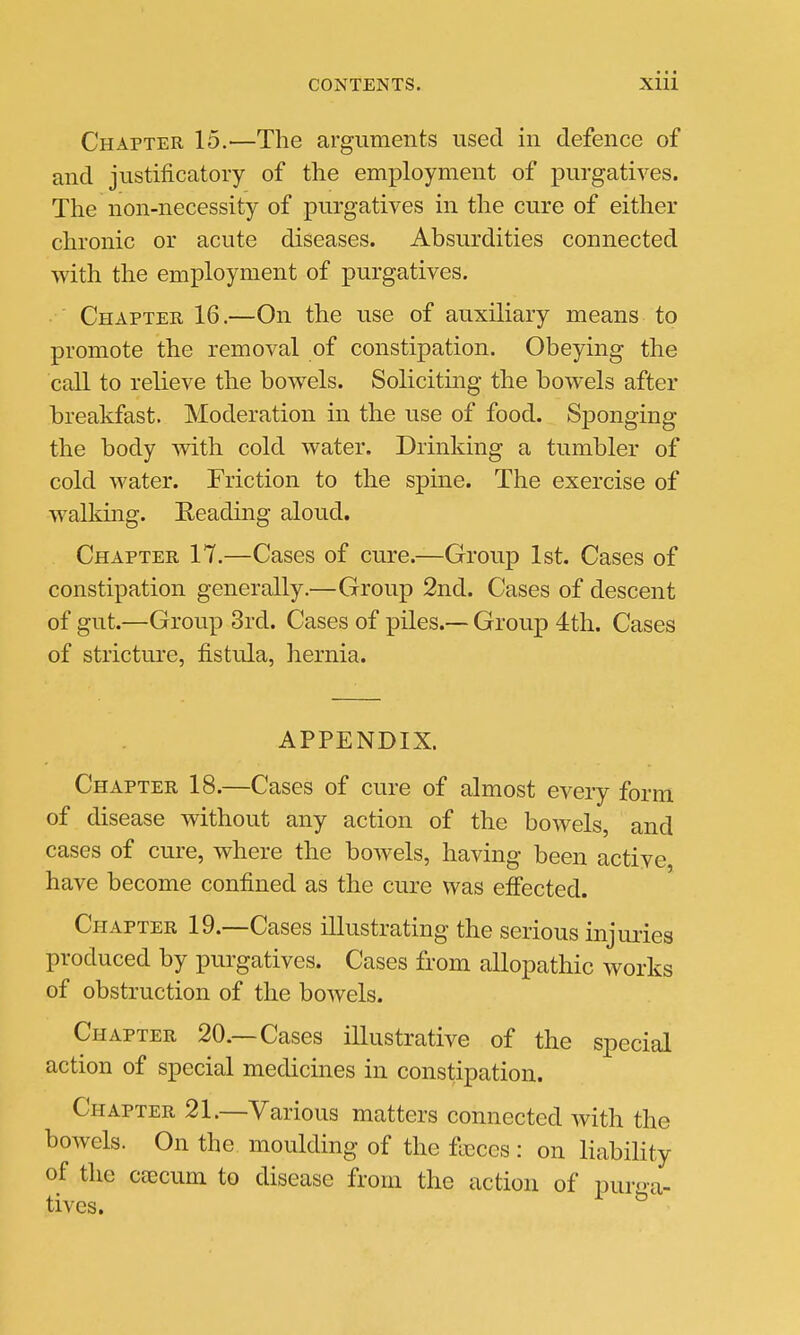 Chapter 15.—The arguments used in defence of and justificatory of the employment of purgatives. The non-necessity of purgatives in the cure of either chronic or acute diseases. Absurdities connected with the employment of purgatives. Chapter 16.—On the use of auxiliary means to promote the removal of constipation. Obeying the call to relieve the bowels. Soliciting the bowels after breakfast. Moderation in the use of food. Sponging the body with cold water. Drinking a tumbler of cold water. Friction to the spine. The exercise of walking. Reading aloud. Chapter 17.—Cases of cure.—Group 1st. Cases of constipation generally.—Group 2nd. Cases of descent of gut.—Group 3rd. Cases of piles.— Group 4th. Cases of stricture, fistula, hernia. APPENDIX. Chapter 18.—Cases of cure of almost every form of disease without any action of the bowels, and cases of cure, where the bowels, having been active have become confined as the cure was effected. Chapter 19.—Cases illustrating the serious injuries produced by purgatives. Cases from allopathic works of obstruction of the bowels. Chapter 20.—Cases illustrative of the special action of special medicines in constipation. Chapter 21.—Various matters connected with the bowels. On the moulding of the faeces : on liability of the caecum to disease from the action of puro-a- tives. ^