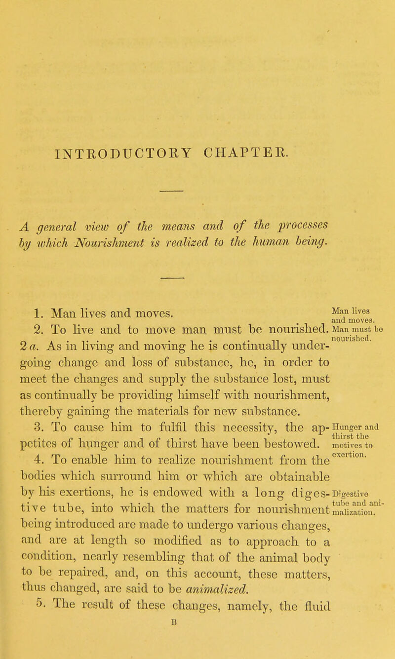 INTRODUCTORY CHAPTER. A general view of the means and of the processes hy which Nourishment is realized to the human being. 1. Man lives and moves. Man lives and moves. 2. To live and to move man mnst be nourished. Man must bo 2 a. As in living and moving he is continually under- going change and loss of substance, he, in order to meet the changes and supply the substance lost, must as continually be providing himself with nourishment, thereby gaining the materials for new substance. 3. To cause him to fulfil this necessity, the ap-Hunger and petites of hunger and of thirst have been bestowed, motives to 4. To enable him to realize nourishment from the^*''*''*^°°' bodies which surround him or which are obtainable by his exertions, he is endowed with a long diges-Digestive tive tube, into which the matters for nourishmentmiiization.' being introduced are made to undergo various changes, and are at length so modified as to approach to a condition, nearly resembling that of the animal body to be repaired, and, on this account, these matters, thus changed, are said to be animalized. 5. The result of these changes, namely, the fluid B