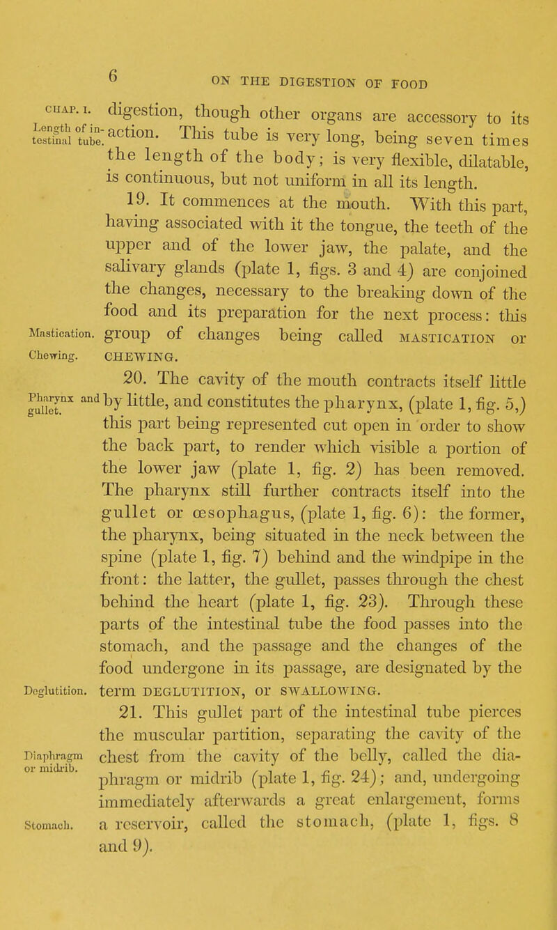 cHAP.i. digestion, though other organs are accessory to its toSlri^^ti^^^- This tube is very long, being seven times the length of the body; is very flexible, dHatable, is continuous, but not uniform in all its length. 19. It commences at the mouth. With this part, having associated Avith it the tongue, the teeth of the ujDper and of the lower jaw, the palate, and the salivary glands (plate 1, figs. 3 and 4) are conjoined the changes, necessary to the breaking down of the food and its preparation for the next process: this Mastication, group of chaugcs being called mastication or Chewing. CHEWING. 20. The cavity of the mouth contracts itself little Ser ^^^ constitutes the pharynx, (plate 1, fig. 5,) this part being represented cut open in order to show the back part, to render which visible a portion of the lower jaw (plate 1, fig. 2) has been removed. The pharynx still further contracts itself into the gullet or oesophagus, (plate 1, fig. 6): the former, the pharynx, being situated in the neck between the spine (plate 1, fig. 7) behind and the windpipe in the front: the latter, the gullet, passes thi-ough the chest behind the heart (j)late 1, fig. 23). Through these parts of the intestinal tube the food passes into the stomach, and the passage and the changes of the food undergone in its passage, are designated by the Deglutition, term DEGLUTITION, OT SWALLOWING. 21. This gullet part of the intestinal tube pierces the muscular partition, separating the cavity of tlie Diaphragm chcst from the cavity of tlie belly, called the dia- I)hragm or midrib (plate 1, fig. 24); and, undergoing immediately afterwards a great enlargement, forms stomach. a reservoii', called the stomach, (plate 1, figs. 8 and 9).