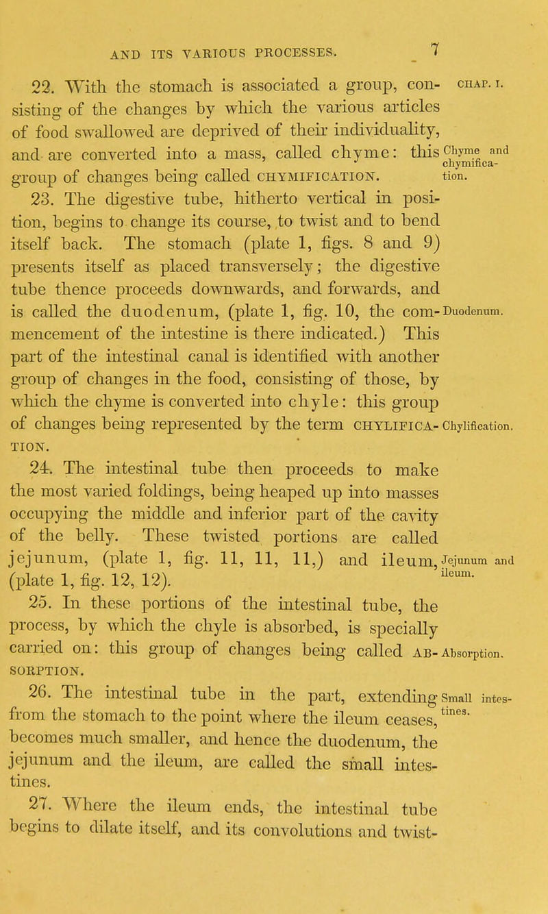 22. With the stomach is associated a group, con- chap. i. sistiiig of the changes by which the various articles of food swallowed are deprived of their individuality, and are converted into a mass, called chyme: this Chyme and chymifica- group of changes being called chymification. tion. 23. The digestive tube, hitherto vertical in posi- tion, begins to change its course, to twist and to bend itself back. The stomach (plate 1, figs. 8 and 9) presents itself as placed transversely; the digestive tube thence proceeds downwards, and forwards, and is called the duodenum, (plate 1, fig. 10, the com-Duodenum. mencement of the intestme is there indicated.) This part of the intestinal canal is identified with another group of changes in the food, consisting of those, by which the chyme is converted into chyle: this group of changes being represented by the term chylieica- Chyiification. TION. 24. The intestinal tube then proceeds to make the most varied foldings, being heaped up into masses occupying the middle and inferior part of the canity of the belly. These twisted portions are called jejunum, (plate 1, fig. 11, 11, 11,) and ileum. Jejunum and (plate 1, fig. 12, 12). 25. In these portions of the intestinal tube, the process, by which the chyle is absorbed, is specially carried on: this group of changes being called ab-Absorption. SORPTION. 26. The intestinal tube in the part, extending Smaii intes- from the stomach to the point where the ileum ceases, becomes much smaller, and hence the duodenum, the jejunum and the ileum, are called the small intes- tines. 27. Where the ileum ends, the intestinal tube begins to dilate itself, and its convolutions and twist- tines.