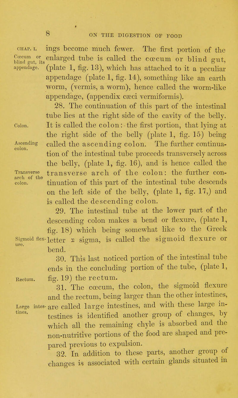 CHAP. I. ings become much fewer. The first portion of the wTncrgut^L^^^^'^^^ ^^^^^^ ccecum or blind gut, appendage, (plate 1, fig. 13), which has attached to it a pecuhar appendage (plate 1, fig. 14), something like an earth worm, (vermis, a worm), hence called the worm-hke appendage, (appendix ceeci vermiformis). 28. The continuation of this part of the intestinal tube lies at the right side of the cavity of the belly. Colon. It is called the colon: the first portion, that lying at the right side of the belly (plate 1, fig. 15) being Ascending called the ascending colon. The further continua- colon, tion of the intestinal tube proceeds transversely across the belly, (plate 1, fig. 16), and is hence called the Transverse trausvcrso arch of the colon: the further con- arch of the />,. •Ill colon. tinuation of this part oi the mtestmal tube descends on the left side of the belly, (plate 1, fig. 17,) and is called the descending colon. 29. The intestmal tube at the lower part of the descending colon makes a bend or flexure, (plate 1, fig. 18) which being somewhat like to the Greek Sigmoid flex-2 sigma, is called the sigmoid flexure or ure.  bend. 30. This last noticed portion of the intestinal tube ends in the concluding portion of the tube, (plate 1, Rectum. fig. 19) the rectum. 31. The ccecum, the colon, the sigmoid flexure and the rectum, being larger than the other intestines. Large intes-are Called large intestines, and with these large in- testines is identifled another group of changes, by which all the remaining chyle is absorbed and the non-nutritive portions of the food are shaped and pre- pared previous to expulsion. 32. In addition to these parts, another group of chancres is associated with certain glands situated in