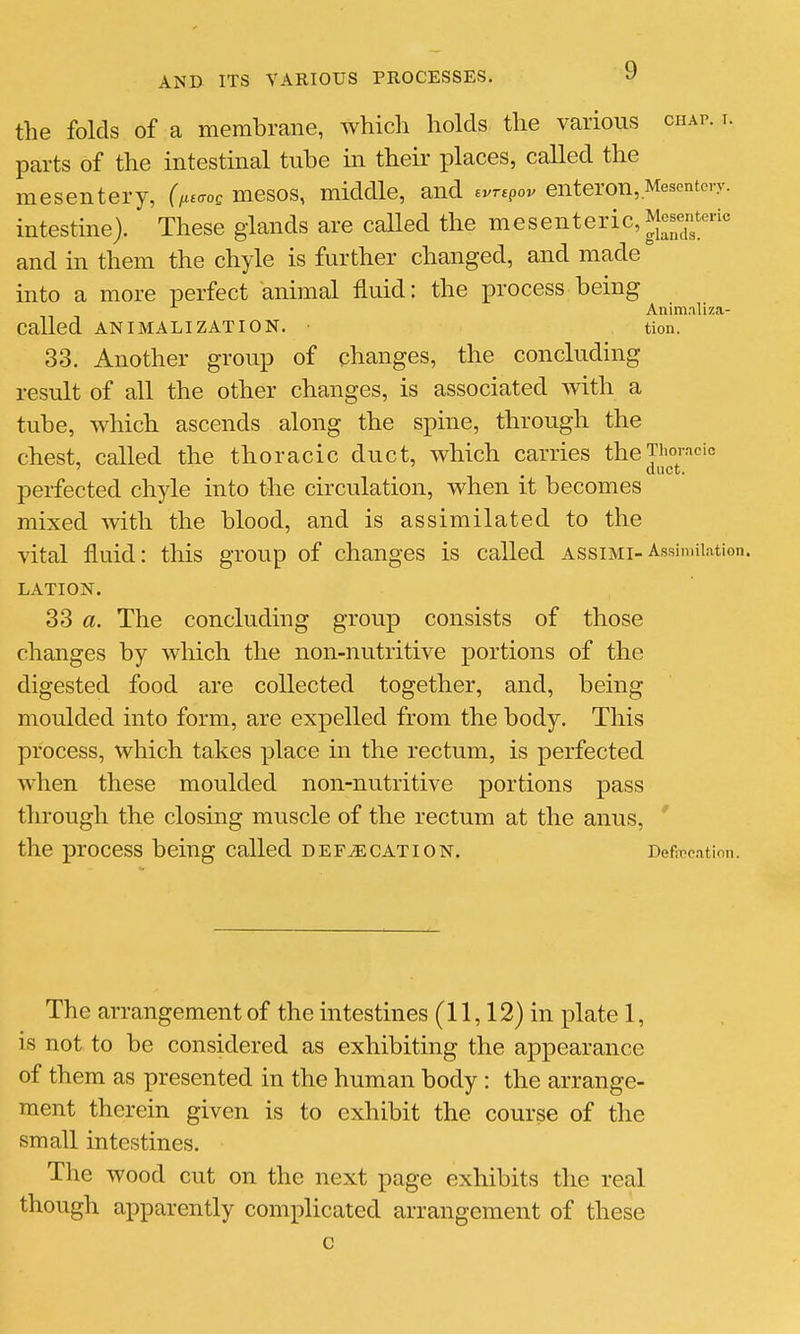 the folds of a membrane, which holds the various chap. i. parts of the intestinal tube ui their places, called the mesentery, (fu^o, mesos, middle, and evrepov enteron,Mescntory. intestine). These glands are called the mesenteric, Mesenteric and in them the chyle is further changed, and made into a more perfect animal fluid: the process being Anim.nliza- Called AN I MALI ZATI ON. • tion. 33. Another group of changes, the concluding result of all the other changes, is associated with a tube, which ascends along the spine, through the chest, called the thoracic duct, which carries theTiiomcic ' . duct. perfected chyle into the circulation, when it becomes mixed with the blood, and is assimilated to the vital fluid: this group of changes is called assimi-Assimilation LATION. 33 «. The concluding group consists of those changes by which the non-nutritive j)ortions of the digested food are collected together, and, being moulded into form, are expelled from the body. This process, which takes place in the rectum, is perfected when these moulded non-nutritive portions pass through the closing muscle of the rectum at the anus, ' the process being called defecation. Deficcation. The arrangement of the intestines (11,12) in plate 1, is not to be considered as exhibiting the appearance of them as presented in the human body : the arrange- ment therein given is to exhibit the course of the small intestines. The wood cut on the next page exhibits the real though apparently comxDlicated arrangement of these c
