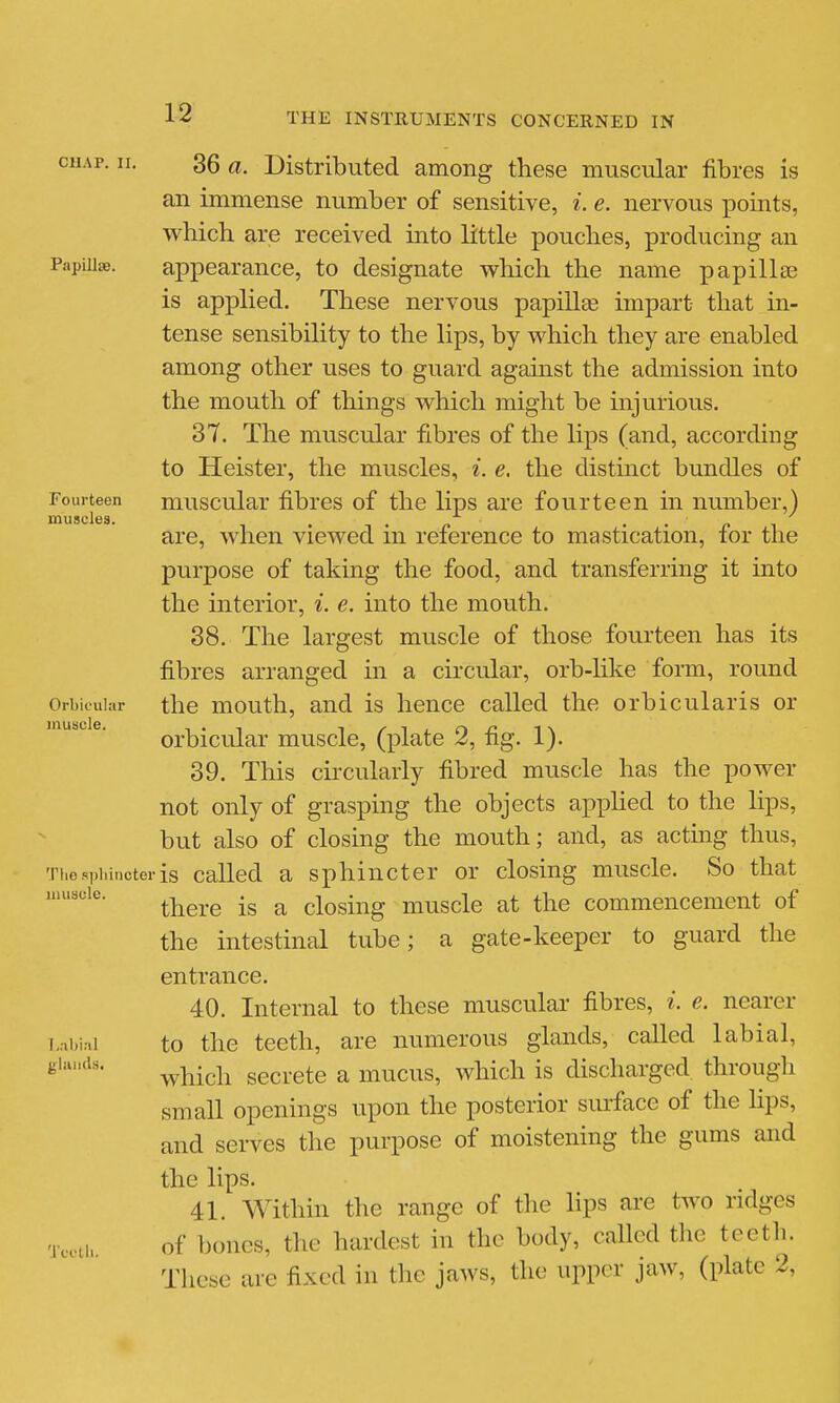 12 CHAP. II. Papillae. Fourteen muscles. 36 a. Distributed among these muscular fibres is an immense number of sensitive, i. e. nervous points, which are received into little pouches, producing an appearance, to designate which the name papillae is applied. These nervous papilla impart that in- tense sensibility to the lips, by which they are enabled among other uses to guard against the admission into the mouth of things which might be injurious. 37. The muscular fibres of the lips (and, according to Heister, the muscles, i. e. the distinct bundles of muscular fibres of the lips are fourteen in number,) are, when viewed in reference to mastication, for the purpose of taking the food, and transferring it into the interior, i. e. into the mouth. 38. The largest muscle of those fourteen has its fibres arranged in a circular, orb-like form, round the mouth, and is hence called the orbicularis or orbicular muscle, (plate 2, fig. 1). 39. This circularly fibred muscle has the power not only of grasping the objects applied to the lips, but also of closing the mouth; and, as acting thus, 'ri,osi.i,incteris called a sphincter or closing muscle. So that there is a closing muscle at the commencement of the intestinal tube; a gate-keeper to guard the entrance. 40. Internal to these muscular fibres, ^. e. nearer to the teeth, are numerous glands, called labial, which secrete a mucus, which is discharged through small openings upon the posterior surface of the lips, and serves the purpose of moistening the gums and the lips. 41. AVithin the range of the lips are two ridges of bones, the hardest in the body, called tlie teeth. These are fixed in tlic jaws, the upper jaw, (plate 2, Orbicular muscle. muscle. l.abiril glands Tcct