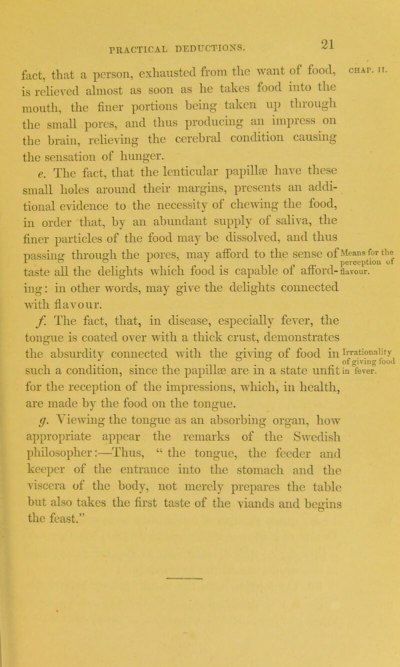 fact, that a person, exhausted from the want of food, chap. h. is relieved almost as soon as he takes food into the mouth, the finer portions being taken up through the small pores, and thus producmg an impress on the brain, relieving the cerebral condition causing the sensation of hunger. e. The fact, that the lenticular papillae have these small holes around their margins, presents an addi- tional evidence to the necessity of chewing the food, in order that, by an abundant supply of saliva, the finer particles of the food may be dissolved, and thus passing thi-ough the pores, may afford to the sense of Means foi-^the taste aU the deHghts which food is capable of afford- flavour, ing: in other words, may give the delights connected vrith flavour. /, The fact, that, in disease, especially fever, the tongue is coated over with a thick crust, demonstrates the absurdity connected with the giving of food in i'rationaiify . . . . . of giving lood such a condition, since the papillse are in a state unfit in fe\ for the reception of the impressions, which, in health, are made by the food on the tongue. g. Viewmg the tongue as an absorbmg organ, how appropriate appear the remarks of the Swedish philosox^her:—Thus,  the tongue, the feeder and keeper of the entrance into the stomach and the viscera of the body, not merely prepares the table but also takes the first taste of the viands and begins the feast. ever.