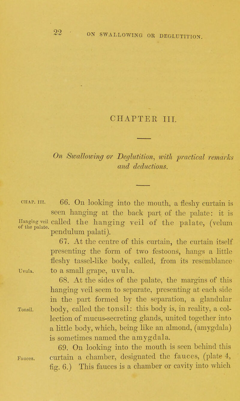 CHAPTER III. 071 Swallowing or Deglutition, tvith practical remarks and deductions. CHAP. III. 66. On looking into the mouth, a fleshy curtain is seen hanging at the back part of the palate: it is ofTife'pailte ^^^^^ hanging veil of the palate, (velum pendulum palati). 67. At the centre of this curtain, the curtain itself presentmg the form of two festoons, hangs a Httle fleshy tassel-like body, called, from its resemblance Uvula. to a small grape, uvula. 68. At the sides of the palate, the margms of this hanging veil seem to sej^arate, presenting at each side in the part formed by the separation, a glandular Tonsil. body, called the tonsil: this body is, in reality, a col- lection of mucus-secreting glands, united together into a little body, which, being like an almond, (amygdala) is sometimes named the amygdala. 69. On looldng into the mouth is seen behind tliis Fauces. cui-tain a chamber, designated the fauces, (plate 4, fig. 6.) This fauces is a chamber or cavity into wluch