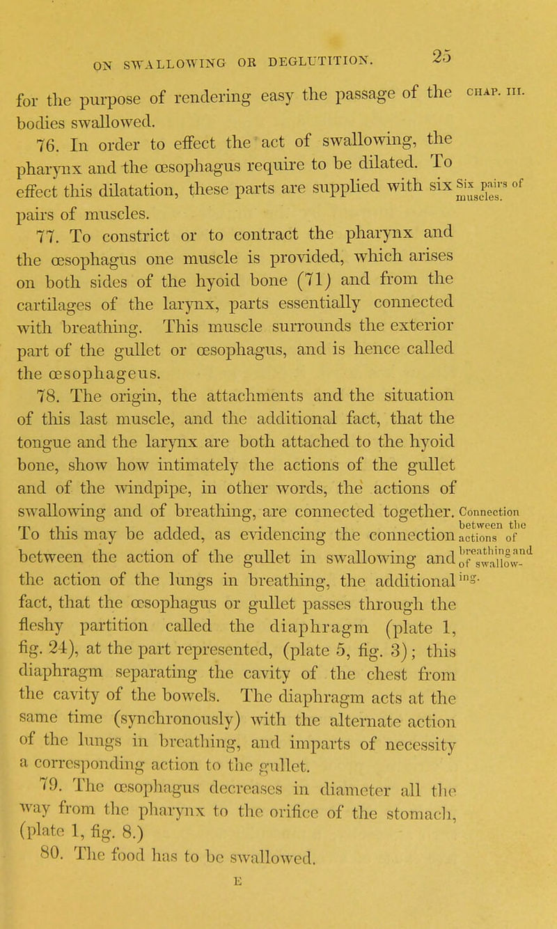 for the purpose of rendering easy the passage of the chap. m. bodies swallowed. 76. In order to effect the act of swallowing, the pharpix and the oesophagus require to be dilated. To effect this dHatation, these parts are supplied with six Sk ^i-^ of pairs of muscles. 77. To constrict or to contract the pharynx and the oesophagus one muscle is provided, which arises on both sides of the hyoid bone (71j and from the cartilages of the larynx, parts essentially connected with breathing. This muscle surrounds the exterior part of the gullet or oesophagus, and is hence called the oesophageus. 78. The origin, the attachments and the situation of this last muscle, and the additional fact, that the tongue and the larynx are both attached to the hyoid bone, show how intimately the actions of the gullet and of the Avindpipe, in other words, the actions of swallowing and of breatliing, are connected together. Connection To this may be added, as evidencing the connection actions of between the action of the gullet in swallowing and ^f^'siaE'^ the action of the lungs in breathing, the additional's- fact, that the oesophagus or gullet passes through the fleshy partition called the diaphragm (plate 1, fig. 24), at the part represented, (plate 5, fig. 3); this diaphragm separating the cavity of the chest from the cavity of the bowels. The diaphragm acts at the same time (synchronously) with the alternate action of the lungs in breatliing, and imparts of necessity a corresponding action to the gullet. 79. The oesophagus decreases in diameter all tlie way from the jiharynx to the orifice of the stomacli, (plate 1, fig. 8.) 80. The food has to be swallowed.