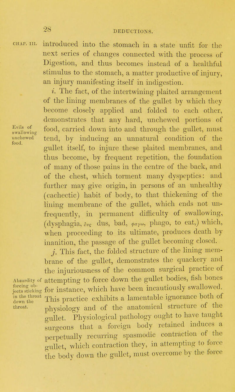 CHAP. III. introduced into the stomach in a state unfit for the next series of changes connected with the process of Digestion, and thus becomes instead of a healthful stimulus to the stomach, a matter productive of injury, an injury manifesting itself in mdigestion. i. The fact, of the intertwining plaited arrangement of the lining membranes of the gullet by wliich they become closely applied and folded to each other, demonstrates that any hard, unchewed portions of ^^'^^ ''f food, carried down into and through the eullet, must swallowing ' t3 S ' unchewed tend, by inducinsr an unnatural condition of the food. • ^n • ' gullet itself, to injure these plaited membranes, and thus become, by frequent repetition, the fomidation of many of those pains in the centre of the back, and of the chest, which torment many dyspeptics: and further may give origin, in persons of an unhealthy (cachectic) habit of body, to that thickening of the iinmg membrane of the gullet, Avhich ends not mi- frequently, in permanent difficulty of swallowing, (dysphagia, Svq dus, bad, <payu>, phage, to eat,) which, when proceeding to its ultimate, ]3roduces death by inanition, the passage of the gullet becoming closed. j. This fact, the folded structure of the Hning mem- brane of the gullet, demonstrates the quackery and the injuriousness of the common surgical practice of Absurdity of attempting to force down the gullet bodies, fish bones .pttlicidng for instance, which have been mcautiously swallowed, down tilr'' This practice exhibits a lamentable ignorance both of throat. physiology and of the anatomical structure of the o-uUet. Physiological pathology ought to have taught surgeons that a foreign body retained mduces a perpetually recurring spasmodic contraction of the gullet, wliich contraction they, in attempting to force tiie body down the gullet, must overcome by the force