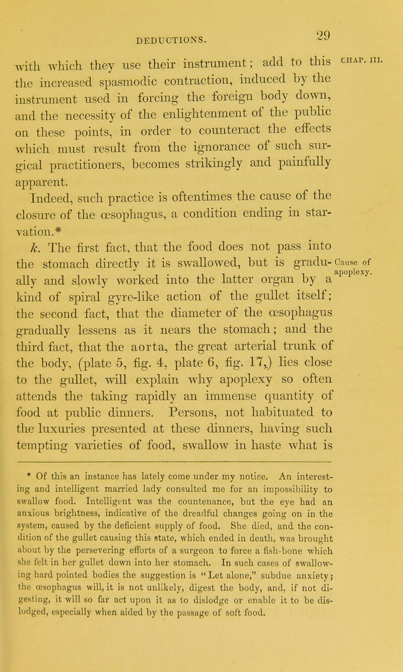 with wliich they use their instrument; add to this chap. m. tlie increased spasmodic contraction, induced by the instrument used in forcing the foreign body down, and the necessity of the enlightenment of the public on these points, in order to counteract the effects Avhich must result from the ignorance of such sur- gical practitioners, becomes strildngly and painfully apparent. Indeed, such practice is oftentimes the cause of the closure of the oesophagus, a condition ending in star- vation.* k. The first fact, that the food does not pass into the stomach directly it is swallowed, but is gradu- Cause of - - . , , T apoplexy. ally and slowly worked mto the latter organ by a khid of spiral gyre-like action of the gullet itself; the second fact, that the diameter of the oesophagus gradually lessens as it nears the stomach; and the tliird fact, that the aorta, the great arterial trunk of the body, (plate 5, fig. 4, plate 6, fig. 17J lies close to the gullet, will explain why apoplexy so often attends the taking rapidly an immense quantity of food at public dinners. Persons, not habituated to the luxuries presented at these dinners, having such tempting varieties of food, swallow in haste what is * Of this an instance has lately come under my notice. An interest- ing and intelligent married lady consulted me for an impossibility to swallow food. Intelligent was the countenance, but the eye had an anxious brightness, indicative of the dreadful changes going on in the system, caused by the deficient supply of food. She died, and the con- dition of the gullet causing this state, which ended in death, was brought about by the persevering efforts of a surgeon to force a fish-bone which she felt in her gullet down into her stomach. In such cases of swallow- ing hard pointed bodies the suggestion is Let alone, subdue anxiety; the oesophagus will, it is not unlikely, digest the body, and, if not di- gesting, it will so far act upon it as to dislodge or enable it to be dis- lodged, especially when aided by the passage of soft food.