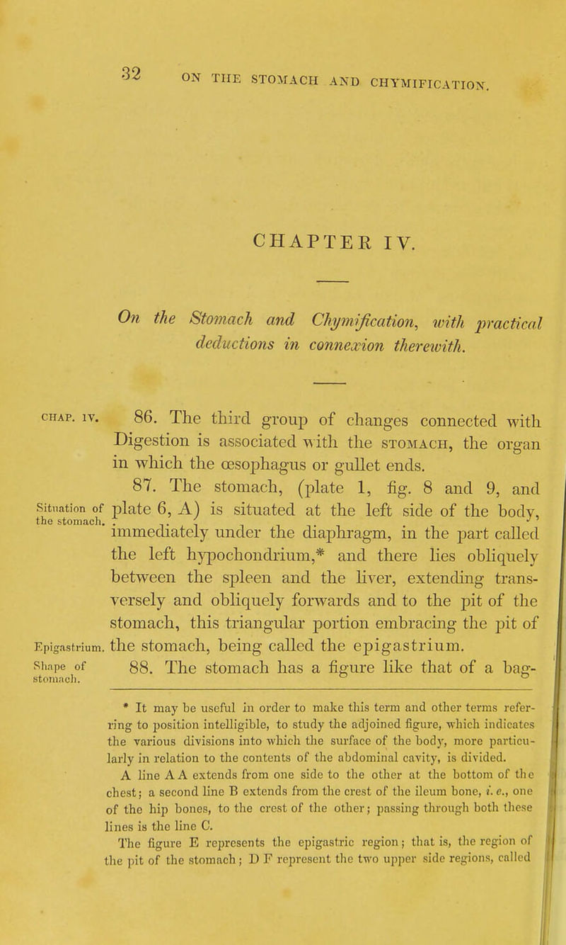 CHAPTER IV. On the Stomach and Chjmification, with practical deductions in connexion therewith. CHAP. IV. 86. The third group of changes connected with Digestion is associated -v^ ith the stomach, the organ in which the oesophagus or gullet ends, 87. The stomach, (plate 1, fig. 8 and 9, and Situation of plate 6, A) is situated at the left side of the body, the stomach, . t,i titi immechately under the diaphragm, m the part called the left hypochondrium,* and there lies obliquely between the spleen and the liver, extending trans- versely and obliquely forwards and to the pit of the stomach, this triangular portion embracing the pit of Epigastrium, the stomach, being called the epigastrium. Shape of 88. The stomach has a figure like that of a bag- stoniitcJi.  * It may be useful in order to make this term and other terms refer- ring to ijosition intelligible, to study the adjoined figure, which indicates the various divisions into which the surface of the body, more particu- larly in relation to the contents of the abdominal cavity, is divided. A line A A extends from one side to the other at the bottom of the chest; a second line B extends from the crest of the ileum bone, i. c, one of the hip bones, to the crest of the other; passing through both these lines is the line C. The figure E represents the epigastric region; that is, tlie region of the pit of the stomach ; D F represent the two upper side regions, called