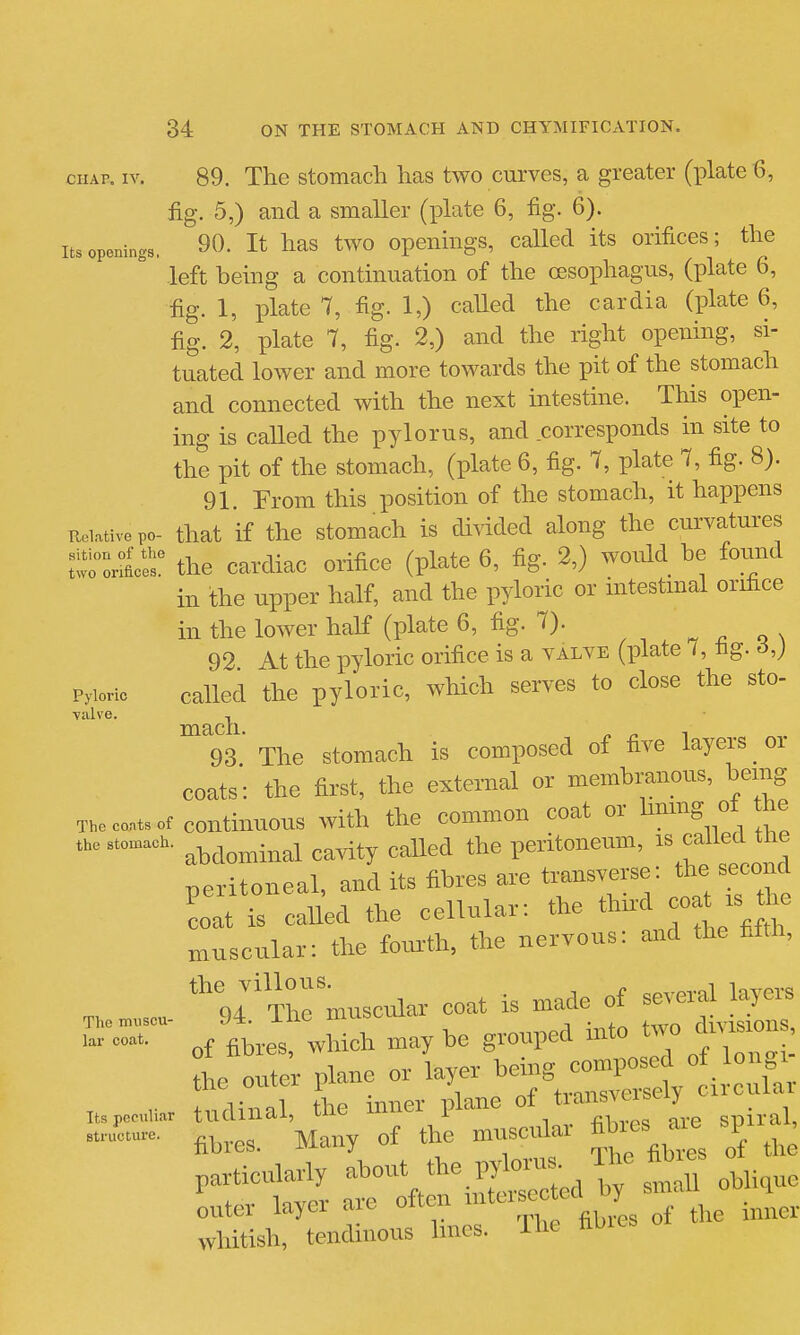 CHAP. IV. 89. The stomach has two curves, a greater (plate 6, fig. 5,) and a smaller (plate 6, fig. 6). Its openings. 90. It has two opeiihigs, called its orifices; the left being a continuation of the oesophagus, (plate 6, fig. 1, plate 7, fig. 1,) caUed the cardia (plate 6, fig. 2, plate 7, fig. 2,) and the right opening, si- tuated lower and more towards the pit of the stomach and connected with the next intestine. This open- ing is called the pylorus, and corresponds in site to the pit of the stomach, (plate 6, fig. 7, plate 7, fig. 8). 91. From this position of the stomach, it happens RcLative po- that if tho stomach is divided along the curvatures twHrSr the cardiac orifice (plate 6, fig. 2,) would be foimd in the upper half, and the pyloric or intestmal orifice in the lower half (plate 6, fig. 7). ^ ^ o x 92 At the pyloric orifice is a valve (plate /, hg. 6,) Pyloric called the pyloric, which serves to close the sto- ■valve. , 93' The stomach is composed of five layers or coats: the first, the external or membranous, bemg The c».. «t continuous with the common coat or tang °' the .h..t,»aoh. ,^rity called the peritoneum, i^^/^^l^^^^^^^^^ peritoneal, and its fibres are transverse: the second S is caUed the cellular: the third coat rs he muscular: the foru-th, the nervous: oard the fifth, *94The muscular coat is made of several layers Themiiscu- y*. ±nc Xliuov.u.icu rlivisions of fibres, which may be grouped mto two dms on the outer plane or layer being composed of longi the outei pi transversely circular Its peculiar tudiual, the mnei picuiu spiral, — fibres. Many of the mnscrdar fibres sp , particularly .^^^J^ 111 ohli,ue outer layer are often „f the inner whitish, tendinous hnes. The hwos