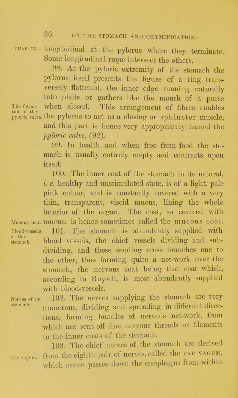 CHAP. IV. longitudinal at the pylorus where they terminate. Some longitudinal rugse intersect the others. 98. At the pyloric extremity of the stomach the pylorus itself presents the figure of a ring trans- versely flattened, the inner edge running naturally into plaits or gathers like the mouth of a purse The forma- when closcd. Tills arrangement of fibres enables tiou of the , - pyloric valve, tlie pylorus to act as a closing or sphincter muscle, and this part is hence very apx3ropriately named the pyloric valve, (92). 99. In health and when free from food the sto- mach is usually entirely empty and contracts upon itself. 100. The inner coat of the stomach in its natural, i. e. healthy and unstimulated state, is of a light, pale pink colour, and is constantly covered with a very thin, transparent, viscid mucus, lining the whole interior of the organ. The coat, so covered mth Mucous coat, mucus, is honco sometimes called the mucous coat. Blood-vessels 101. The stomach is abundantly supplied with stomach. blood vcssols, the chief vessels dividing and sub- di^dding, and these sending cross branches one to the other, thus forming quite a net-work over the stomach, the nervous coat being that coat which, according to Ruysch, is most abundantly supplied with blood-vessels. Nerves of the 102. The uerves supplying the stomach are very stomach. j^^^ijiei-ous, dividing and spreading in different direc- tions, forming bundles of nervous net-work, from which are sent off fine nervous threads or fikunents to the inner coats of the stomach. 103. The chief nerves of the stomach are derived rar vagum. from the cightli pair of nerves, caHed the par vagum, which nerve passes down the oesophagus from within