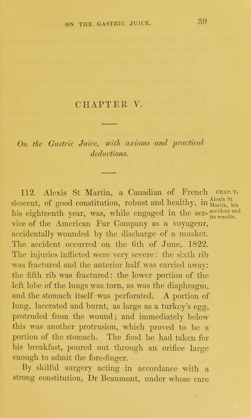 CHAPTER V. On the Gastric Juice, with axioms and practical deductions. 112. Alexis St Martin, a Canadian of French chap. v. Alexis St descent, of good constitution, robust and healthy, in Martin, his accident ar its results. his eighteenth year, was, while engaged in the ser-^''^^ vice of the American Fur Company as a voyageur, accidentally wounded by the discharge of a musket. The accident occurred on the 6th of June, 1822. The injuries inflicted were very severe : the sixth rib was fractured and the anterior half was carried away: the fifth rib was fractured: the lower portion of the left lobe of the lungs was torn, as was the diaphragm, and the stomach itself was perforated. A portion of lung, lacerated and burnt, as large as a turkey's egg, protruded from the wound; and immediately below this was another protrusion, which proved to be a portion of the stomach. The food he had taken for his breakfast, poured out through an orifice large enough to admit the fore-finger. By skilful surgery acting in accordance with a strong constitution, Dr Beaumont, under whose care