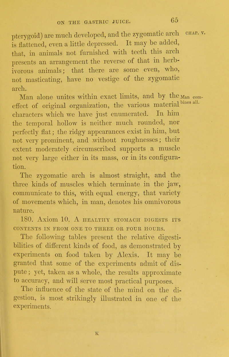 pterygoid) are much developed, and the zygomatic arch chap, v is flattened, even a little depressed. It may be added, that, in animals not furnished with teeth this arch presents an arrangement the reverse of that in herb- ivorous animals; that there are some even, who, not masticatmg, have no vestige of the zygomatic arch. Man alone unites witliin exact limits, and by the Man com- efFect of origmal organization, the various material^'®' characters which we have just enumerated. In him the temporal hollow is neither much rounded, nor perfectly flat; the ridgy appearances exist in him, but not very promment, and without roughnesses; their extent moderately circumscribed supports a muscle not very large either in its mass, or in its configura- tion. The zygomatic arch is almost straight, and the three kinds of muscles which terminate in the jaw, communicate to this, with equal energy, that variety of movements which, in man, denotes his omnivorous natm'e. 180. Axiom 10. A healthy stomach digests its CONTENTS IN FROM ONE TO THREE OR FOUR HOURS. The following tables present the relative digesti- bilities of different kinds of food, as demonstrated by experiments on food taken by Alexis. It may be granted that some of the experiments admit of dis- pute ; yet, taken as a whole, the results approximate to accuracy, and will serve most practical purposes. The influence of the state of the mind on the di- gestion, is most strikingly illustrated in one of the experiments. K