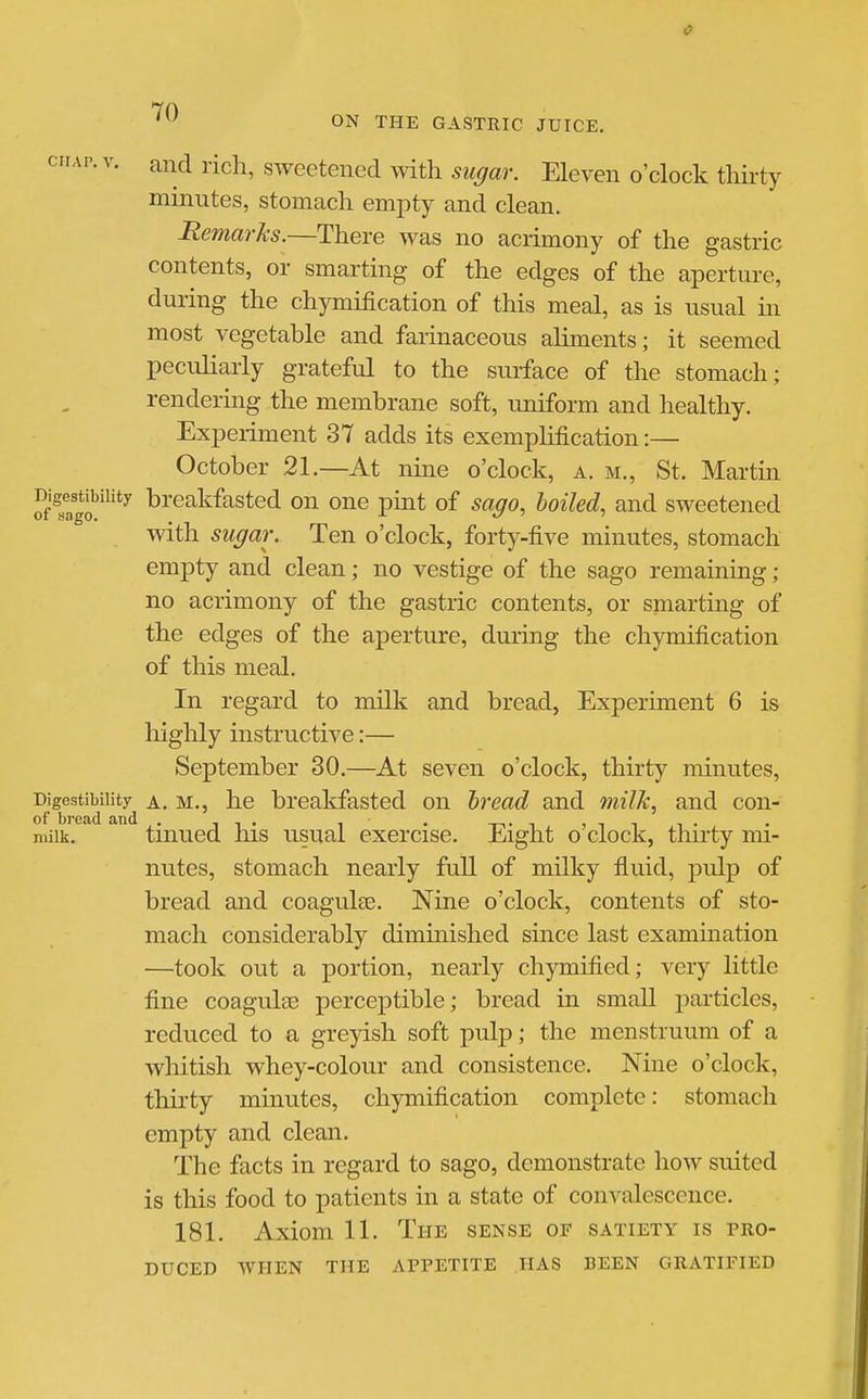 ciiAP.v. and rich, sweetened with sugar. Eleven o'clock thirty minutes, stomach empty and clean. Remarks.—There was no acrimony of the gastric contents, or smarting of the edges of the aperture, during the chymification of this meal, as is usual in most vegetable and farinaceous aliments; it seemed peculiarly grateful to the surface of the stomach; rendering the membrane soft, uniform and healthy. Experiment 37 adds its exemplification:— October 21.—At nine o'clock, a. m., St. Martin Jf.ag?'^'*^ breakfasted on one pint of sago, boiled, and sweetened with sugar. Ten o'clock, forty-five minutes, stomach empty and clean; no vestige of the sago remaining; no acrimony of the gastric contents, or smarting of the edges of the aperture, during the chymification of this meal. In regard to milk and bread, Experiment 6 is highly instructive:— September 30.—At seven o'clock, thirty minutes, Digestibility A. M., he breakfasted on bread and milk, and con- of bread and . ■, -i • i . -t-ti ■> i -i t • milk. tmued his usual exercise. Eight o clock, thirty mi- nutes, stomach nearly full of milky fluid, I3ulp of bread and coagulae. Nine o'clock, contents of sto- mach considerably diminished since last exammation —took out a portion, nearly chymified; very little fine coagulse perceptible; bread in small particles, reduced to a greyish soft pulp; the menstruum of a whitish whey-colour and consistence. Nine o'clock, thirty minutes, chymification complete: stomach empty and clean. The facts in regard to sago, demonstrate how suited is this food to patients in a state of convalescence. 181. Axiom 11. The sense of satiety is pro- duced WHEN the appetite HAS BEEN GRATIFIED