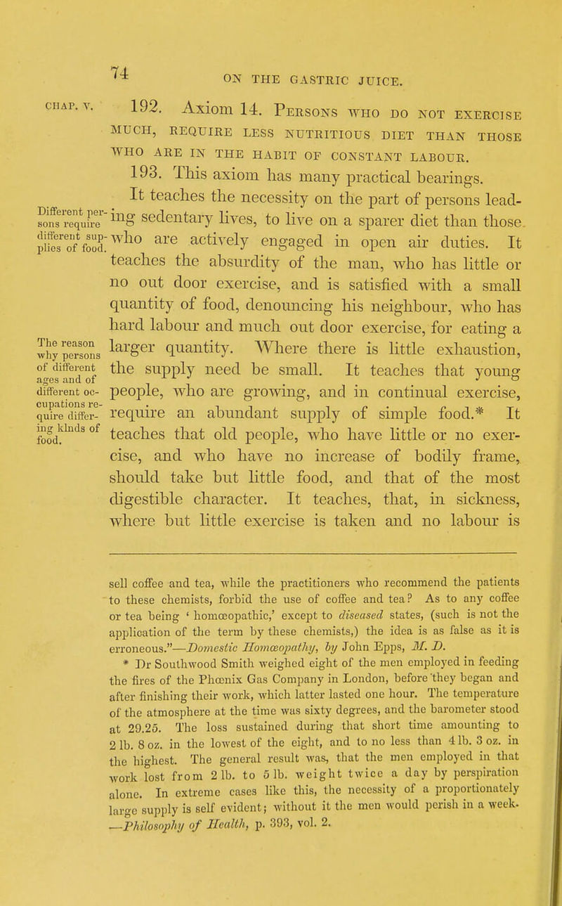 CHAP. V. 192. Axiom U. Persons aviio do not exercise MUCH, REQUIRE LESS NUTRITIOUS DIET THAN THOSE WHO ARE IN THE HABIT OF CONSTANT LABOUR. 193. This axiom has many practical bearings. It teaches the necessity on the part of persons lead- ?o?r7equirri^^g sedcntaiy Hves, to hve on a sparer diet than those, pit 0?food: ^^^^^ actively engaged m open air duties. It teaches the absurdity of the man, who has little or no out door exercise, and is satisfied with a small quantity of food, denouncing his neighbour, who has hard labour and much out door exercise, for eating a 3hy persons ^^^'g^^' quantity. Where there is little exhaustion, of different the supply need be small. It teaches that young ages and oi , J o different oc- pcoplc, wlio are growiiig, and in continual exercise, qu?re differ- Tcquire ail abuiidaut supply of simple food.* It fofd^^'^^ °^ teaches that old people, who have httle or no exer- cise, and who have no increase of bodily frame, should take but little food, and that of the most digestible character. It teaches, that, ui sickness, where but little exercise is taken and no labour is sell coffee and tea, while the practitioners who recommend the patients to these chemists, forbid the use of coffee and tea? As to any coffee or tea being ' homoeopathic,' except to diseased states, (such is not the application of the term by these chemists,) the idea is as false as it is erroneous.—Domestic Jlomoeopathi/, by John Epps, 31. D. * T)r Southwood Smith weighed eight of the men employed in feeding the fires of the Phoenix Gas Company in London, before they began and after finishing their work, which latter lasted one hour. The temperature of the atmosphere at the time was sixty degrees, and the barometer stood at 29.25. The loss sustained during that short time amounting to 2 lb. 8 oz. in the lowest of the eight, and to no less than 4 lb. 3 oz. in the highest. The general result Avas, that the men employed in that work lost from 21b. to 5 lb. weight twice a day by perspiration alone. In extreme cases like this, the necessity of a proportionately large supply is self evident; without it the men would perish in a week. —Philosophy of Health, p. 393, vol. 2.