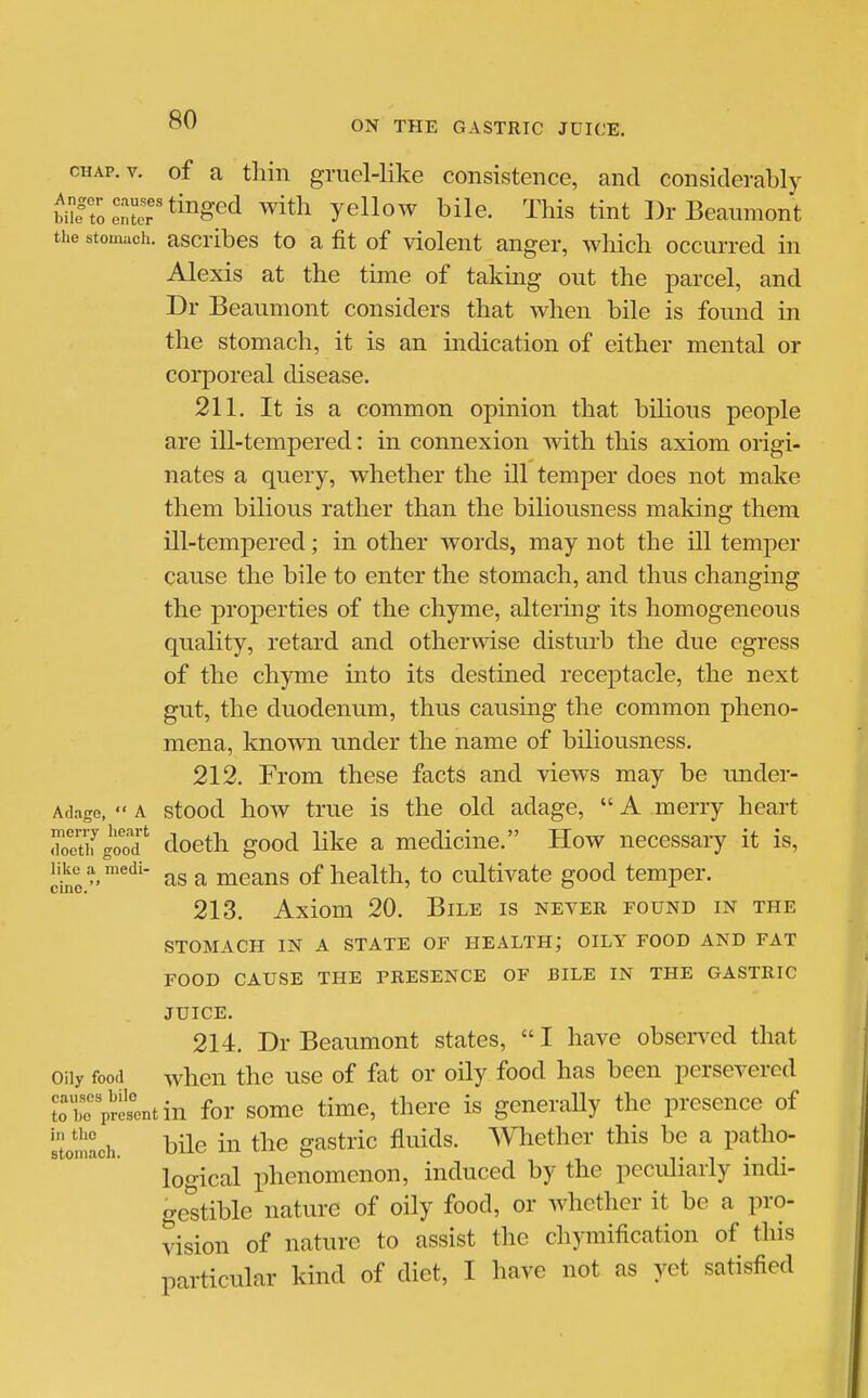 cHAP.v. of a thin gruel-like consistence, and considerably enter ^i^g^^ yellow bile. This tint I)r Beaumont tiie stomach, ascribcs to a fit of violent anger, which occurred in Alexis at the time of taking out the parcel, and Dr Beaumont considers that when bile is found in the stomach, it is an indication of either mental or corporeal disease. 211. It is a common opinion that bilious people are ill-tempered: in connexion with this axiom origi- nates a query, whether the ill temper does not make them bilious rather than the biliousness making them ill-tempered; in other words, may not the ill temper cause the bile to enter the stomach, and thus changing the properties of the chyme, altering its homogeneous quality, retard and otherwise disturb the due egress of the chyme into its destined receptacle, the next gut, the duodenum, thus causing the common pheno- mena, known under the name of biliousness. 212. From these facts and views may be under- AfU-ige,  A stood how truc is the old adage,  A merry heart retifgood' doeth good like a medicine. How necessary it is, cine/'''''''' a means of health, to cultivate good temper. 213. Axiom 20. Bile is never found in the STOMACH IN A STATE OF HEALTH; OILY FOOD AND FAT FOOD CAUSE THE PRESENCE OF BILE IN THE GASTRIC JUICE. 214. Dr Beaumont states,  I have obsen^d that Oily food when the use of fat or oily food has been persevered tobe p^etntin foT somc time, there is generally the presence of itonlach. hile in the gastric fluids. Whether this be a patho- logical phenomenon, induced by the peculiarly indi- ge'stible nature of oily food, or whether it be a pro- vision of nature to assist the chymification of this particular kind of diet, I have not as yet satisfied