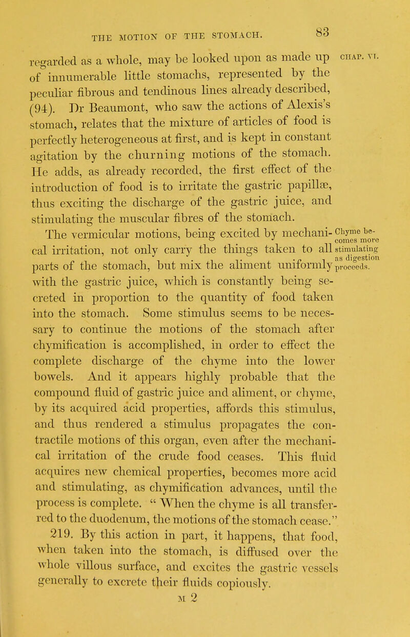 regarded as a wliole, may be looked upon as made up ciiAr. vt. of mnumerable little stomachs, represented by the peculiar fibrous and tendinous lines already described, (94). Dr Beaumont, who saw the actions of Alexis's stomach, relates that the mixture of articles of food is perfectly heterogeneous at first, and is kept in constant agitation by the churning motions of the stomacli. He adds, as already recorded, the first eff'ect of the introduction of food is to irritate the gastric papillae, thus exciting the discharge of the gastric juice, and stimulating the muscular fibres of the stomach. The vermicular motions, bemg excited by mechani- Chyme be- '  comes more cal ii-ritation, not only carry the things taken to all stimulating « -, 1 1 -1 T . -n ^ asdigestion parts of the stomach, but mix the aimient unitormly p-occeas. with the gastric juice, which is constantly being se- creted in proportion to the quantity of food taken into the stomach. Some stimulus seems to be neces- sary to continue the motions of the stomach after chymification is accomplished, in order to effect the complete discharge of the chyme into the lower bowels. And it appears highly probable that the compound fiuid of gastric juice and aliment, or chyme, by its acquired acid properties, affords this stimulus, and thus rendered a stimulus propagates the con- tractile motions of this organ, even after the mechani- cal irritation of the crude food ceases. This fluid acquires new chemical properties, becomes more acid and stimulating, as chymification advances, until the process is complete.  When the chyme is all transfer- red to the duodenum, the motions of the stomach cease. 219. By this action in part, it happens, that food, when taken into the stomach, is diffused over the whole villous surface, and excites the gastric vessels generally to excrete their fluids copiously. M 2