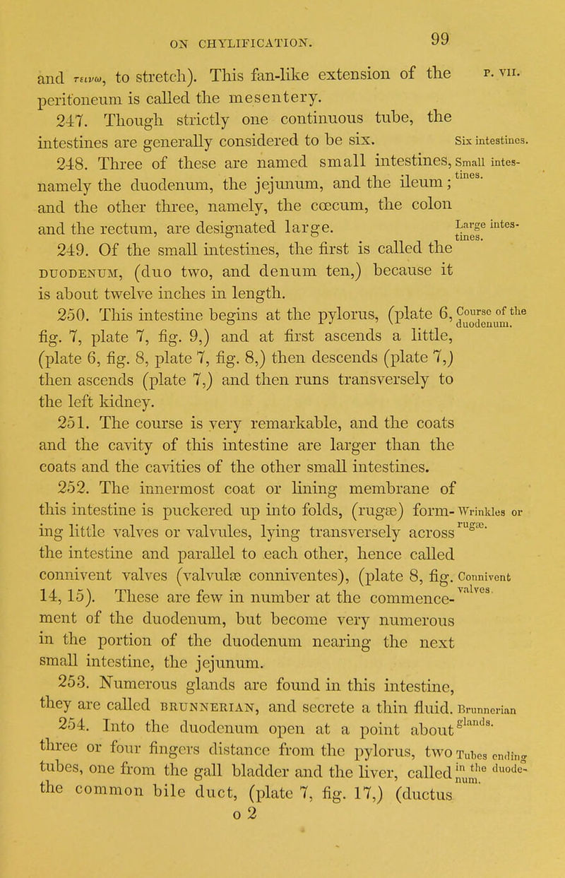 and ruvio^ to stretch). This fan-like extension of the p. vii. peritoneum is called the mesentery. 247. Though strictly one continuous tube, the intestines are generally considered to be six. Six intestines. 248. Three of these are named small mtestines, smaii intes- namely the duodenum, the jejunum, and the ileum; and the other three, namely, the coecum, the colon and the rectum, are designated large. Large intes- .nil tines. 249. Of the small mtestines, the first is called the DUODENUM, (duo two, and denum ten,) because it is about twelve inches in length. 250. This intestine begins at the pylorus, (plate 6, J^^^^ fig. 7, plate 7, fig. 9,) and at first ascends a little, (plate 6, fig. 8, plate 7, fig. 8,) then descends delate 7,j then ascends (plate 7,) and then runs transversely to the left kidney. 251. The course is very remarkable, and the coats and the cavity of this intestine are larger than the coats and the canities of the other small intestines. 252. The innermost coat or lining membrane of this intestine is puckered up into folds, (rugee) form- Wrinkles or ing little valves or valvules, lying transversely across the intestine and parallel to each other, hence called connivent valves (valvulee conniventes), (plate 8, fig. Connivcnt 14,15). These are few in number at the commence-^'^^^^^ ment of the duodenum, but become very numerous in the portion of the duodenum nearing the next small intestine, the jejunum. 253. Numerous glands are found in this intestine, they are called brunnerian, and secrete a thin fluid. Brunnerian 254. Into the duodenum open at a point about three or four fingers distance from the pylorus, two tu1,os on.Hng tubes, one from the gall bladder and the liver, called the common bile duct, (plate 7, fig. 17,) (ductus™ o 2