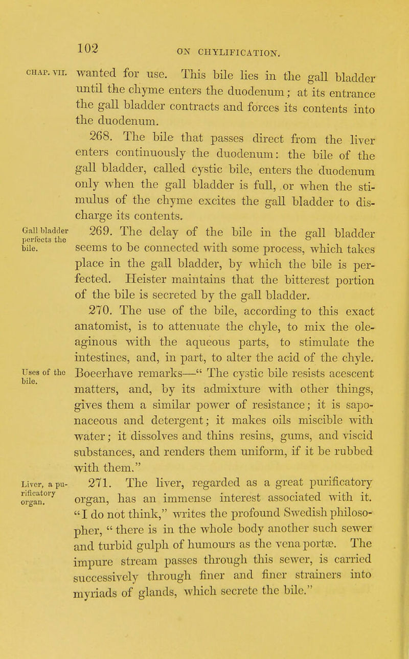 CHAP. VII. wanted for use. This bUe Ues in tlie gaU bladder until the chyme enters the duodenum; at its entrance the gall bladder contracts and forces its contents into the duodenum. 268. The bile that passes direct from the liver enters continuously the duodenum: the bile of the gall bladder, called cystic bile, enters the duodenum only when the gall bladder is full, or when the sti- mulus of the chyme excites the gall bladder to dis- charge its contents. Gallbladder 269. The delay of the bile in the sail bladder perfects the *^  bile. seems to be connected with some process, which takes place in the gall bladder, by which the bile is per- fected. Heister maintains that the bitterest portion of the bile is secreted by the gall bladder. 270. The use of the bile, according to this exact anatomist, is to attenuate the chyle, to mix the ole- aginous mth the aqueous parts, to stimulate the intestines, and, in part, to alter the acid of the chyle. Uses of the Boeerhavc remarks— The cystic bile resists acescent bile. . . . matters, and, by its admixture with other things, gives them a similar power of resistance; it is sapo- naceous and detergent; it makes oils miscible with water; it dissolves and thins resins, gums, and viscid substances, and renders them miiform, if it be rubbed with them. Liver, a pu- 271. The liver, regarded as a great purificatory orgrn?'^ organ, has an immense interest associated with it. I do not think, writes the profound Swedish philoso- pher,  there is in the whole body another such sewer and turbid gulph of humours as the vena porta?. The impure stream passes through this sewer, is carried successively through finer and finer stramers into myriads of glands, which secrete the bile.