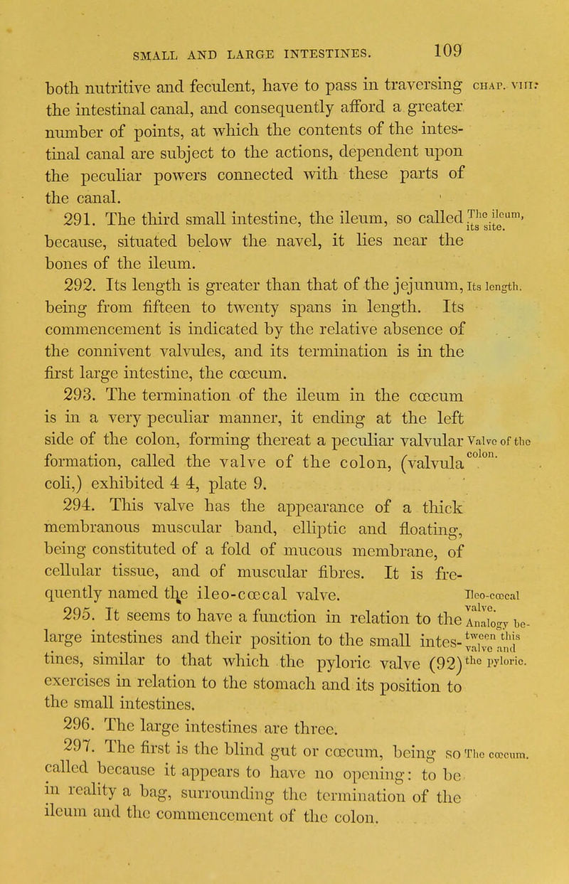 both nutritive and feculent, have to pass in traversing chap, vm: the intestinal canal, and consequently afford a greater number of points, at which the contents of the intes- tmal canal are subject to the actions, dependent upon the peculiar powers connected with these parts of the canal. 291. The third small intestine, the ileum, so called T^^^.j^^'^^' because, situated below the navel, it lies near the bones of the ileum. 292. Its length is greater than that of the jejunum, its length, being from fifteen to twenty spans in length. Its commencement is indicated by the relative absence of the connivent valvules, and its termination is in the first large intestine, the ccecum. 293. The termination of the ileum in the ccecum is in a very pecuhar manner, it ending at the left side of the colon, forming thereat a peculiar valvular Vaive of the formation, called the valve of the colon, (valvula*^°^° coli,) exhibited 4 4, plate 9. 294. This valve has the appearance of a thick membranous muscular band, elliptic and floating, being constituted of a fold of mucous membrane, of cellular tissue, and of muscular fibres. It is fre- quently named tl^e ileo-coecal valve. iioo-ccccai 295. It seems to have a function in relation to thelnluigy bo- large intestines and their position to the small intes-tX!!? tines, similar to that which the pyloric valve (92) the pyloric, exercises in relation to the stomach and its position to the small intestines. 296. The large intestines are three. 297. The first is the blind gut or ccecum, being so Tho ccecum. called because it appears to have no opening: to be m reality a bag, surrounding the termination of the ileum and the commencement of the colon.