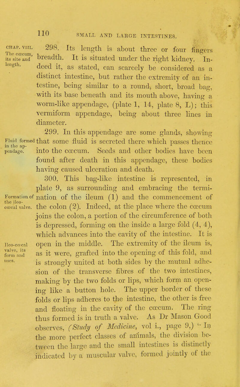 its site and breadth. It is situated under the right Iddney. In- length. (jgg^ stated, can scarcely be considered as a distinct intestine, but rather the extremity of an in- testine, being similar to a round, short, broad bag, with its base beneath and its mouth above, having a worm-like appendage, (plate 1, 14, plate 8, L); this vermiform appendage, being about three lines in diameter. 299. In this appendage are some glands, showing Fluid formed that somc fluid is secreted there which passes thence in the ap- -to pendage. uito the coGCum. Secds and other bodies have been found after death in this appendage, these bodies having caused ulceration and death. 300. This bag-like intestine is represented, in plate 9, as surrounding and embracing the termi- Formation of nation of the ileum (1) and the commencement of the iieo- , . ^ ^ . coccal valve, the colou (2j. Indeed, at the place where the coecum joins the colon, a portion of the circumference of both is depressed, forming on the inside a large fold (4, 4), which advances into the cavity of the intestine. It is iieo-cn cai opcu ill the middle. The extremity of the ileum is, form and as it wcrc, grafted into the opening of this fold, and is strongly united at both sides by the mutual adhe- sion of the transverse fibres of the two intestines, making by the two folds or lips, which form an open- ing like a button hole. The upper border of these folds or lips adheres to the intestine, the other is free and floating in the cavity of the ccccum. The ring thus formed is in truth a valve. As Dr Mason Good observes, fStudi/ of Medicine, vol i., page 9,) In the more perfect classes of an'imals, the division be- tween the large and the small intestines is distinctly indicated by a muscular valve, formed jointly of the uses