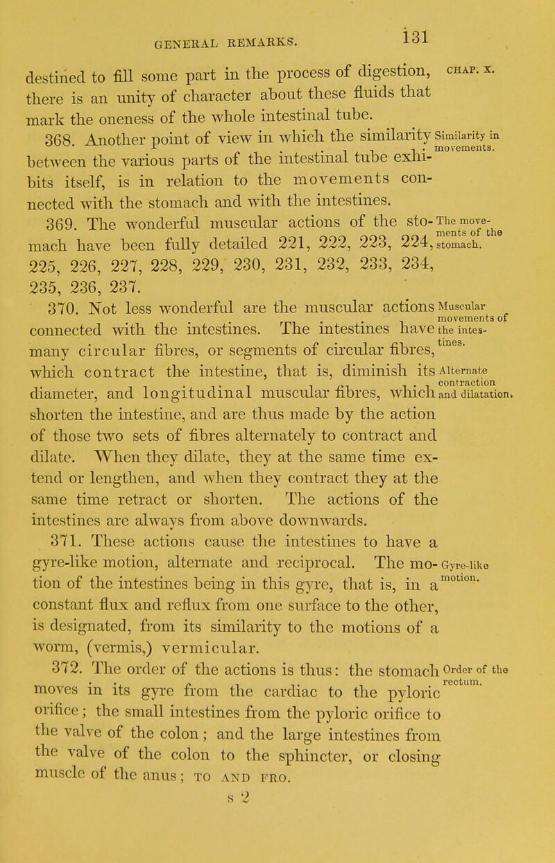 destined to fill some part in the process of digestion, chap. x. there is an nnity of character about these fluids that mark the oneness of the whole intestinal tube. 368 Another point of view in which the similarity Similarity in ^ ••111,' movements. between the various parts of the mtestmal tube exlu- bits itself, is in relation to the movements con- nected with the stomach and with the intestines. 369. The wonderful muscular actions of the ^^o-The move-^^ mach have been fully detailed 221, 222, 223, 224, stomach. 225, 226, 227, 228, 229, 230, 231, 232, 233, 234, 235, 236, 237. 370. Not less wonderful are the muscular actions Muscular . . movements of connected with the mtestmes. The mtestmes have the intes- many circular fibres, or segments of circular fibres, which contract the intestine, that is, diminish its Alternate •T'l -I m T • ^ contraction diameter, and longitudinal muscular nores, which and dilatation► shorten the intestine, and are thus made by the action of those two sets of fibres alternately to contract and dilate. When they dilate, they at the same time ex- tend or lengthen, and when they contract they at the same time retract or shorten. The actions of the intestines are always from above downwards. 371. These actions cause the intestines to have a gyre-like motion, alternate and reciprocal. The mo- Gyre-uke tion of the intestines being in this gyre, that is, in a' constant fiux and reflux from one surface to the other, is designated, from its similarity to the motions of a worm, (vermis,) vermicular. 372. The order of the actions is thus: the stomach Order of the moves in its gyre from the cardiac to the pyloric' orifice; the small intestines from the pyloric orifice to the valve of the colon ; and the large intestines from the valve of the colon to the sphincter, or closing muscle of the anus; to and fro. s 2 motion. rectum.