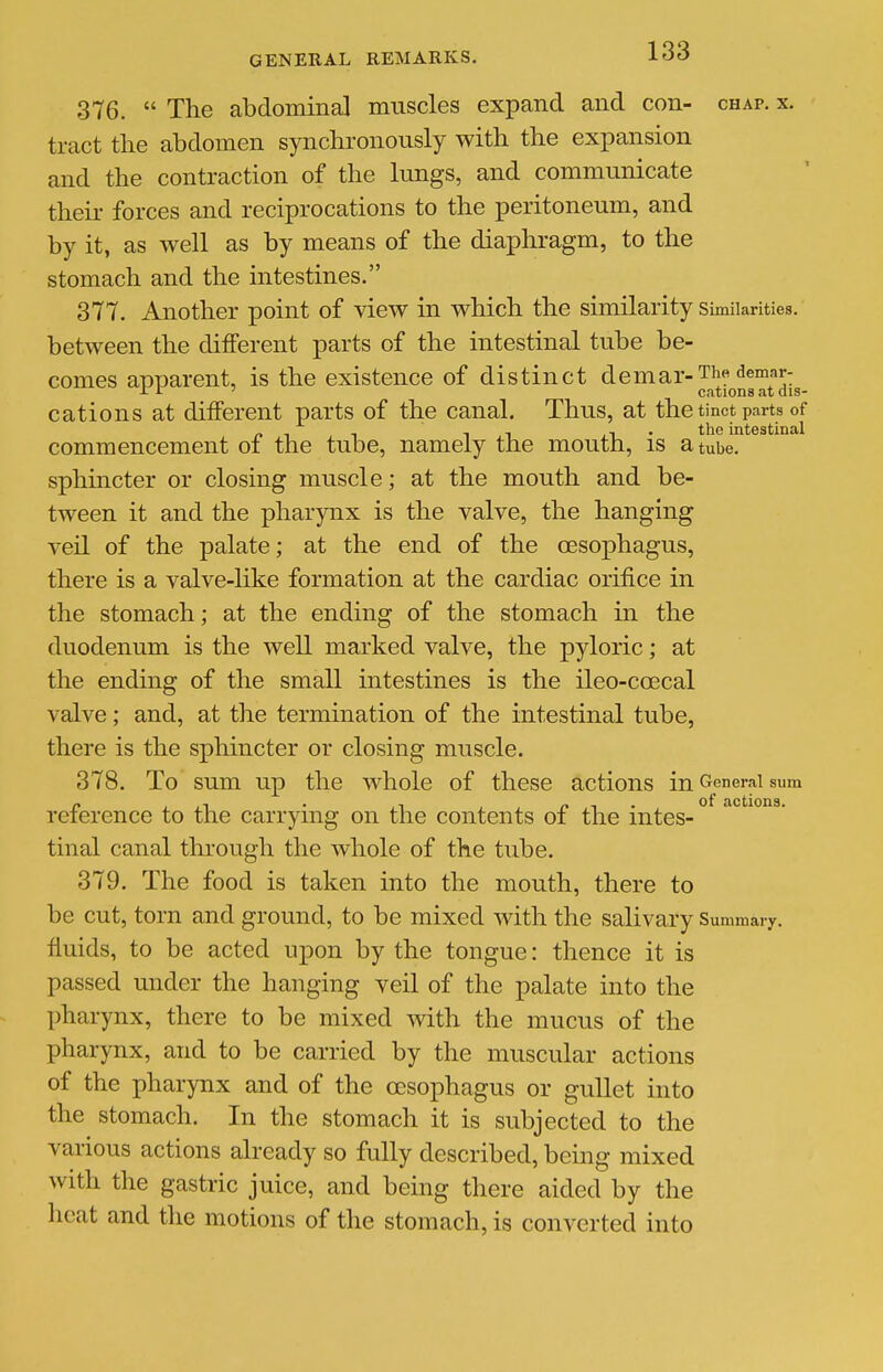 376.  The abdominal muscles expand and con- chap. x. tract the abdomen synchronously with the expansion and the contraction of the lungs, and communicate theu' forces and reciprocations to the peritoneum, and by it, as well as by means of the diaphragm, to the stomach and the intestines. 377. Another point of view in which the similarity similarities, between the different parts of the intestinal tube be- comes apparent, is the existence of distinct demar-The^^emar-^^ cations at different parts of the canal. Thus, at the tinct parts of T , T J1 • tbe intestinal commencement of the tube, namely the mouth, is a tube, sphincter or closing muscle; at the mouth and be- tween it and the pharynx is the valve, the hanging veO. of the palate; at the end of the cesophagus, there is a valve-like formation at the cardiac orifice in the stomach; at the ending of the stomach in the duodenum is the well marked valve, the pyloric; at the ending of the small intestines is the ileo-ccecal valve; and, at the termination of the intestinal tube, there is the spliincter or closing muscle. 378. To sum up the whole of these actions in General sum reference to the carrying on the contents of the intes- tinal canal through the whole of the tube. 379. The food is taken into the mouth, there to be cut, torn and ground, to be mixed with the salivary Summary, fluids, to be acted upon by the tongue: thence it is passed under the hanging veil of the palate into the pharynx, there to be mixed with the mucus of the pharynx, and to be carried by the muscular actions of the pharynx and of the oesophagus or gullet into the stomach. In the stomach it is subjected to the various actions already so fully described, being mixed with the gastric juice, and being there aided by the heat and the motions of the stomach, is converted into