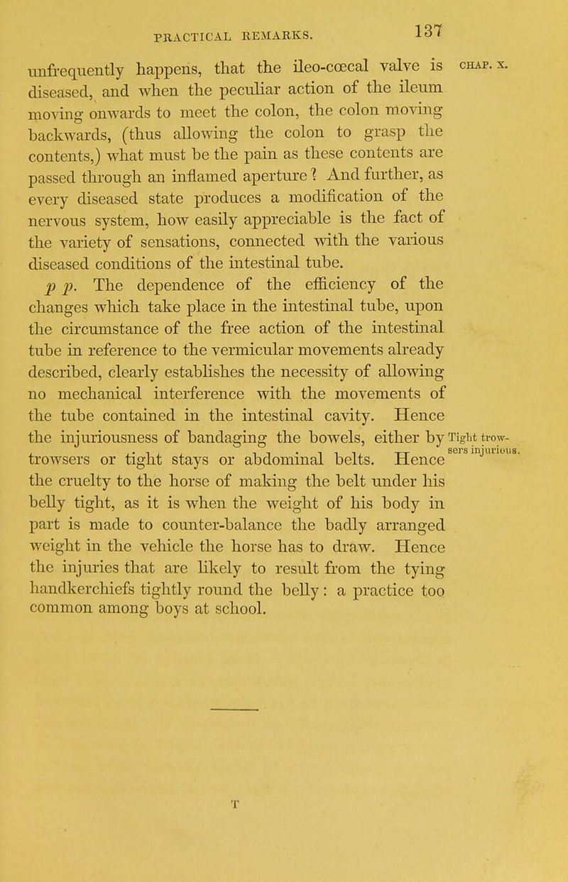 iinfrequently happens, that the ileo-coecal valve is chap. x. diseased, and when the pecidiar action of the ileum moving onwards to meet the colon, the colon moving backwards, (thus allowing the colon to grasp the contents,) what must be the pain as these contents are passed through an inflamed aperture 1 And further, as every diseased state produces a modification of the nervous system, how easily appreciable is the fact of the variety of sensations, comiected with the various diseased conditions of the intestinal tube. p p. The dependence of the elSiciency of the changes which take place in the mtestmal tube, upon the circumstance of the free action of the intestinal tube in reference to the vermicular movements already described, clearly establishes the necessity of allowing no mechanical interference with the movements of the tube contained in the intestinal cavity. Hence the injuriousness of bandaging the bowels, either by Tight tiw- trowsers or tight stays or abdominal belts. Hence ''^^J^'''^- the cruelty to the horse of making the belt under his belly tight, as it is when the weight of his body in part is made to counter-balance the badly arranged weight in the vehicle the horse has to draw. Hence the injuries that are likely to result from the tying handkerchiefs tightly round the belly : a practice toQ common among boys at school. T