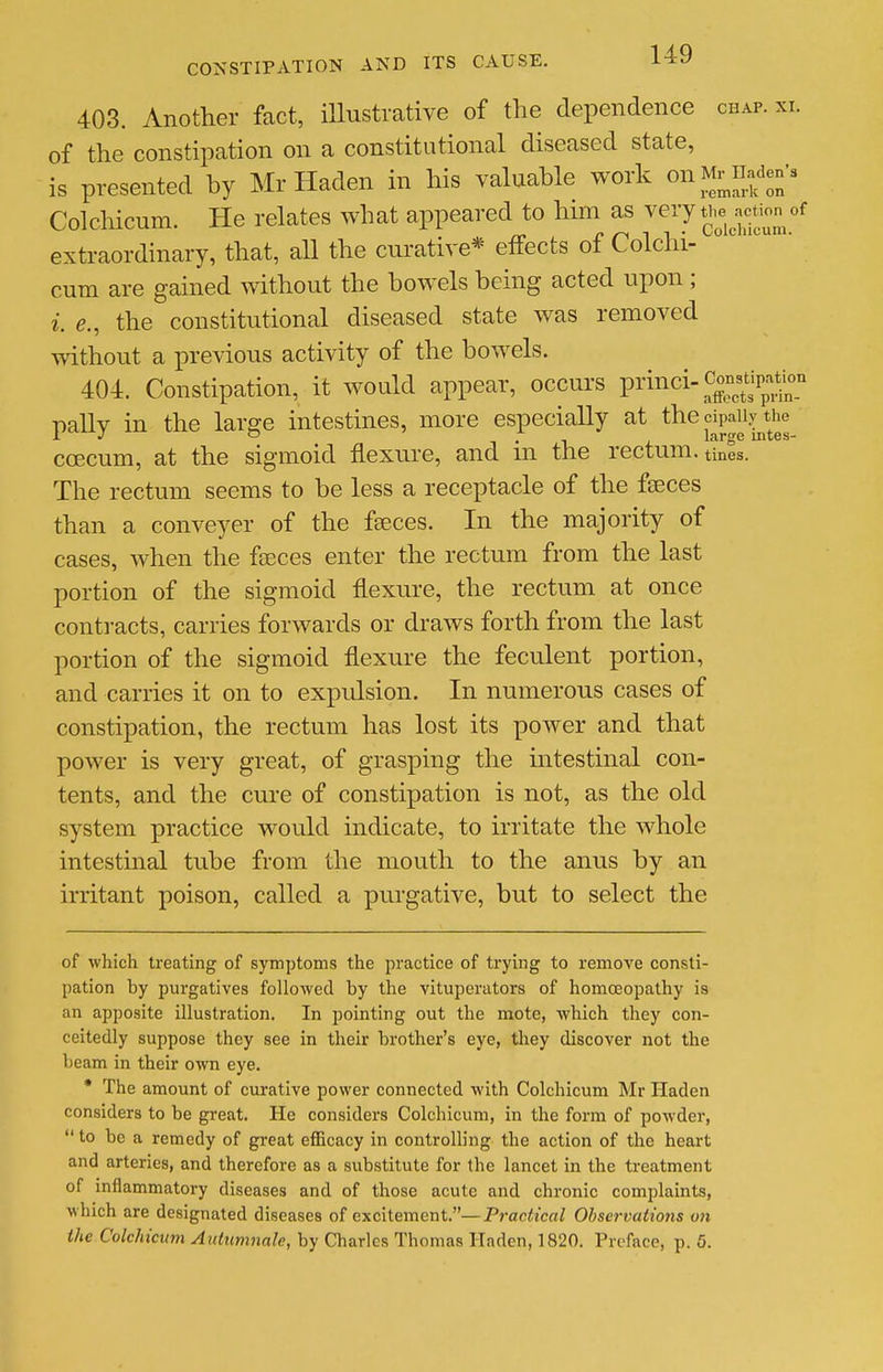 403. Another fact, iUustrative of the dependence chap. xi. of the constipation on a constitutional diseased state, is presented by Mr Haden in his valuable work on Mr^iiaden'a Colchicum. He relates what appeared to him as -^^ry t^.e^action of extraordinary, that, aU the cui-ative* effects of Colchi- cum are gained without the bowels being acted upon ; i. e., the constitutional diseased state was removed mthout a previous activity of the bowels. 404. Constipation, it would appear, occui's pi'inci-Con^tip^a^^^^^^^ pallv in the larere intestines, more especially at the cipaiiy the L J ~ -I • -i i. large intes- coecum, at the sigmoid flexure, and m the rectum, tines. The rectum seems to be less a receptacle of the faeces than a conveyer of the fseces. In the majority of cases, when the fseces enter the rectum from the last portion of the sigmoid flexure, the rectum at once contracts, carries forwards or draws forth from the last portion of the sigmoid flexure the feculent portion, and carries it on to expulsion. In numerous cases of constipation, the rectum has lost its power and that power is very great, of grasping the intestinal con- tents, and the cure of constipation is not, as the old system practice would indicate, to irritate the whole intestinal tube from the mouth to the anus by an irritant poison, called a purgative, but to select the of which treating of symptoms the practice of trying to remove consti- pation by purgatives followed by the vituperators of homcEopathy is an apposite illustration. In pointing out the mote, which they con- ceitedly suppose they see in their brother's eye, they discover not the beam in their own eye. * The amount of curative power connected with Colchicum Mr Haden considers to be great. He considers Colchicum, in the form of powder,  to be a remedy of great eificacy in controlling the action of the heart and arteries, and therefore as a substitute for the lancet in the treatment of inflammatory diseases and of those acute and chronic complaints, which are designated diseases of excitement.—Practical Observations on the Colchicum Autumnalc, by Charles Thomas Haden, 1820. Preface, p. 5.