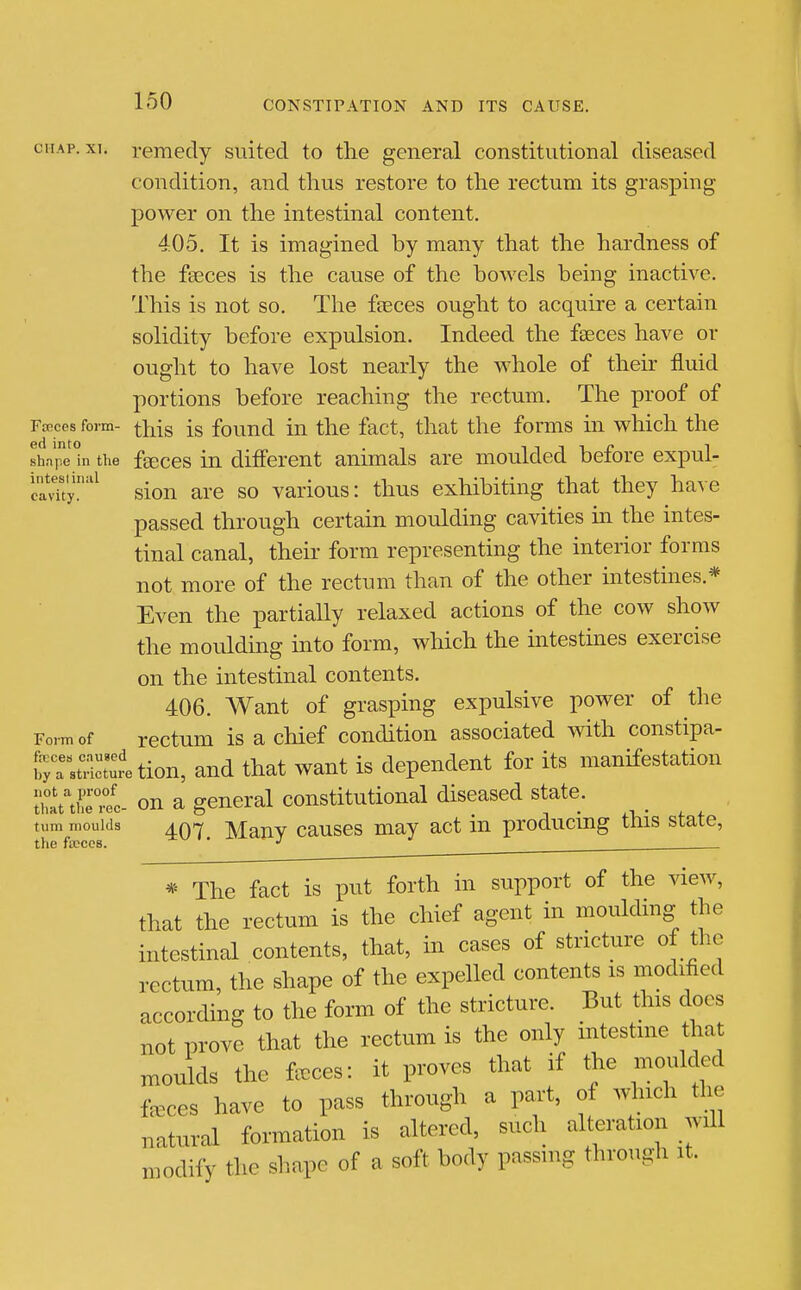 CHAP. XT. remedy suited to the general constitutional diseased condition, and thus restore to the rectum its grasping power on the intestinal content. 405. It is imagined by many that the hardness of the fseces is the cause of the bowels being inactive. This is not so. The fteces ought to acquire a certain solidity before expulsion. Indeed the fseces have or ought to have lost nearly the whole of their fluid portions before reaching the rectum. The proof of Faeces form- ^his is fouud iu the fact, that the forms in which the shar in the feeces in different animals are moulded before expul- cadty.'^ sion are so various: thus exhibiting that they have passed through certain moulding cavities in the intes- tinal canal, their form representing the interior forms not more of the rectum than of the other intestines.* Even the partially relaxed actions of the cow show the mouldmg into form, which the intestines exercise on the intestinal contents. 406. Want of grasping expulsive power of the Form of rcctum is a chief condition associated with constipa- fr/a'stH^tuJetion, and that want is dependent for its manifestation iSt'theTec- on a general constitutional diseased state. turn moulds aq^ Mauv causcs may act in producing this state, the ficccs. ' . * The fact is put forth in support of the view, that the rectum is the chief agent in moulding the intestinal contents, that, in cases of stricture of the rectum, the shape of the expelled contents is modified according to the form of the stricture. But this docs not prove that the rectum is the only intestine that moulds the faeces: it proves that if the moulded feces have to pass through a part, of which the natural formation is altered, such alteration will modify the shape of a soft body passing through it.