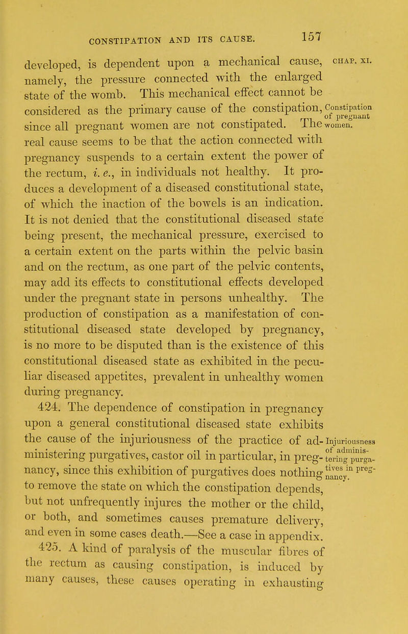 developed, is dependent upon a mechanical cause, chap. xi. namely, the pressure connected with the enlarged state of the womb. This mechanical effect cannot be considered as the primary cause of the constipation, Const^patbn since all pregnant women are not constipated. The women, real cause seems to be that the action connected with pregnancy suspends to a certain extent the power of the rectum, i. e., in individuals not healthy. It pro- duces a development of a diseased constitutional state, of which the inaction of the bowels is an indication. It is not denied that the constitutional diseased state being present, the mechanical pressure, exercised to a certain extent on the parts within the pelvic basin and on the rectum, as one part of the pelvic contents, may add its effects to constitutional effects developed under the pregnant state in persons unhealthy. The production of constipation as a manifestation of con- stitutional diseased state developed by pregnancy, is no more to be disputed than is the existence of tliis constitutional diseased state as exhibited in the pecu- liar diseased appetites, prevalent in unhealthy women during pregnancy. 424. The dependence of constipation in pregnancy upon a general constitutional diseased state exhibits the cause of the injuriousness of the practice of ad-injuriousness ministering purgatives, castor oil in particular, in preg-tering'pm-ga- nancy, since this exhibition of purgatives does nothing to remove the state on which the constipation depends, but not unfrequently injures the mother or the child, or both, and sometimes causes premature delivery, and even in some cases death.—See a case in appendix. 425. A kind of paralysis of the muscular fibres of the rectum as causing constipation, is induced by many causes, these causes operating in exhausting