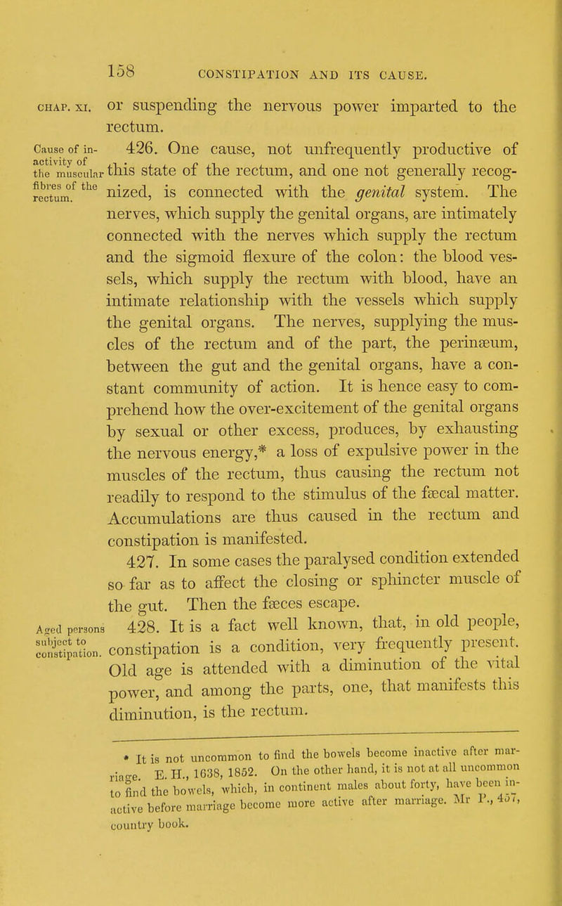 CHAP. XI. or suspending the nervous power imparted to the rectum. Cause of in- 426. Oiic causc, uot unfrequentlj productive of the n^uscuinr this statc of the Tcctum, and one not generally recog- re'crum.^ ^^'^ uizcd, is coniiccted with the genital system. The nerves, which supply the genital organs, are intimately connected with the nerves which supply the rectum and the sigmoid flexure of the colon: the blood ves- sels, which supply the rectum with blood, have an intimate relationship with the vessels which supply the genital organs. The nerves, supplying the mus- cles of the rectum and of the part, the perinseum, between the gut and the genital organs, have a con- stant community of action. It is hence easy to com- prehend how the over-excitement of the genital organs by sexual or other excess, produces, by exhausting the nervous energy,* a loss of expulsive power in the muscles of the rectum, thus causing the rectum not readily to respond to the stimulus of the feecal matter. Accumulations are thus caused in the rectum and constipation is manifested. 427. In some cases the paralysed condition extended so far as to aff'ect the closing or sphincter muscle of the gut. Then the feeces escape. Aaed persona 428. It is a fact wcU Imowu, that, in old people, ^oSaUon. constipation is a condition, very frequently present. Old age is attended with a diminution of the vital power, and among the parts, one, that manifests this diminution, is the rectum. • It is not uncommon to find the bowels become inactive after mar- E H 1638 1852, On the other hand, it is not at all uncommon lo find the bowels, Avhich, incontinent males about forty, have been in- active before mamage become more active after mamage. Mr I.,4^„ country book.