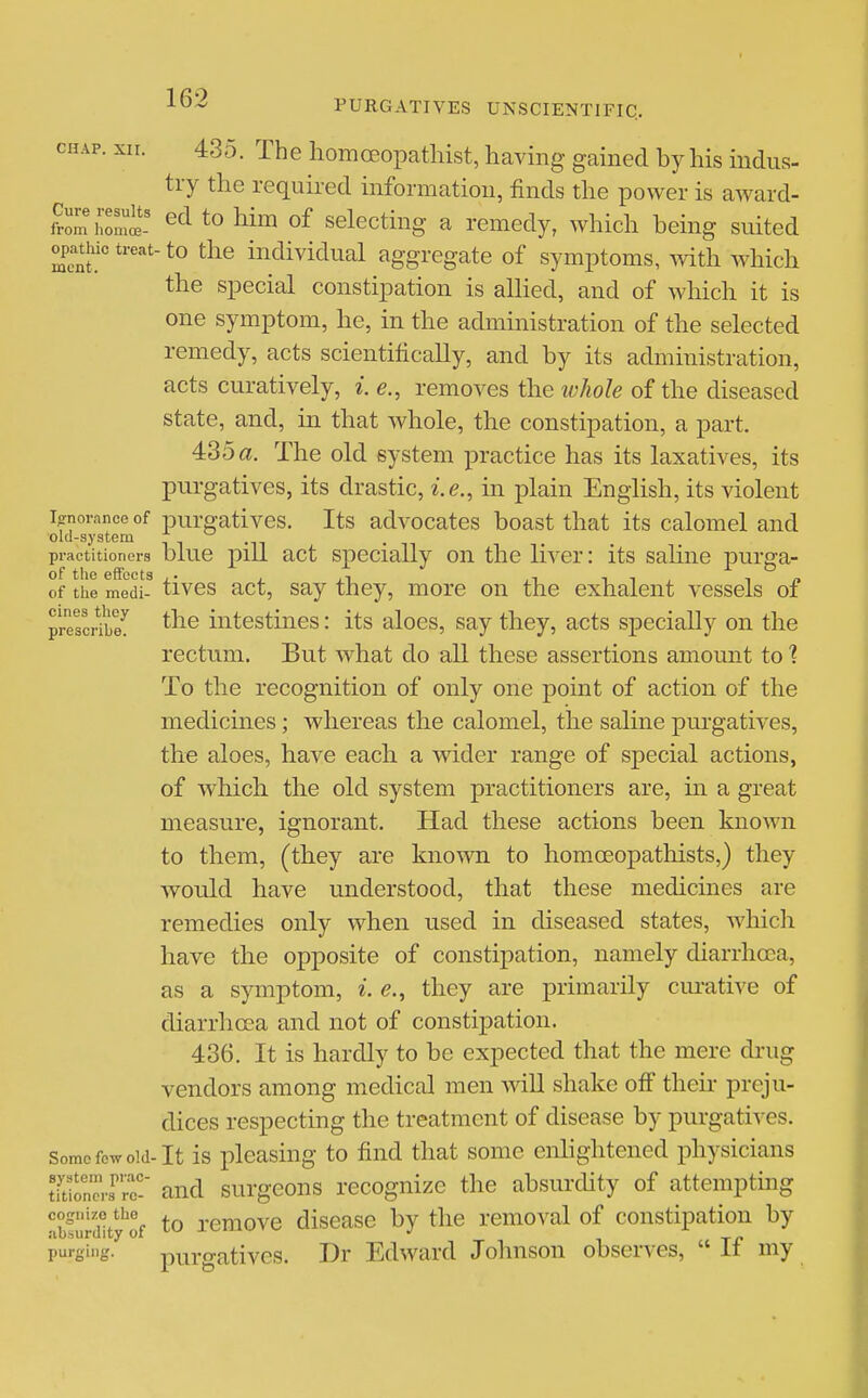 CHAP. XII. 435. The homoeopathist, havmg gained by his indus- try the requii-ed information, finds the power is award- fSm hon^'! to of selecting a remedy, which being suited opathic treat-to the individual aggregate of symptoms, with which the special constipation is aUied, and of which it is one symptom, he, in the administration of the selected remedy, acts scientifically, and by its administration, acts curatively, i. e., removes the ivhole of the diseased state, and, in that whole, the constipation, a part. 435a. The old system practice has its laxatives, its purgatives, its drastic, i.e., in plain English, its violent Ignorance of pui'gatives. Its advocatos boast that its calomel and oul-system n i -ii • i practitioners blue pill act Specially on the liver: its sahne purga- of the medi- tives act, Say they, more on the exhalent vessels of prescHbe^ the iiitestiues: its aloes, say they, acts specially on the rectum. But what do all these assertions amomit to 1 To the recognition of only one point of action of the medicines; whereas the calomel, the saline purgatives, the aloes, have each a wider range of special actions, of which the old system practitioners are, ui a great measure, ignorant. Had these actions been known to them, (they are kno-wn to homoeopathists,) they would have understood, that these medicines are remedies only when used in diseased states, Avhich have the opposite of constipation, namely diarrhoea, as a symptom, i. e., they are primarily cui-ative of diarrhoea and not of constipation. 436. It is hardly to be expected that the mere drug vendors among medical men Avill shake off their preju- dices respecting the treatment of disease by purgatives. Some few old-It is plcasiug to find that some enhghtened physicians tYtioners^rr and surgcons recognize the absurchty of attempting abfuniity''of to removc disease by the removal of constipation by purginj;. purgativos. Dr Edward Johnson observes,  If my