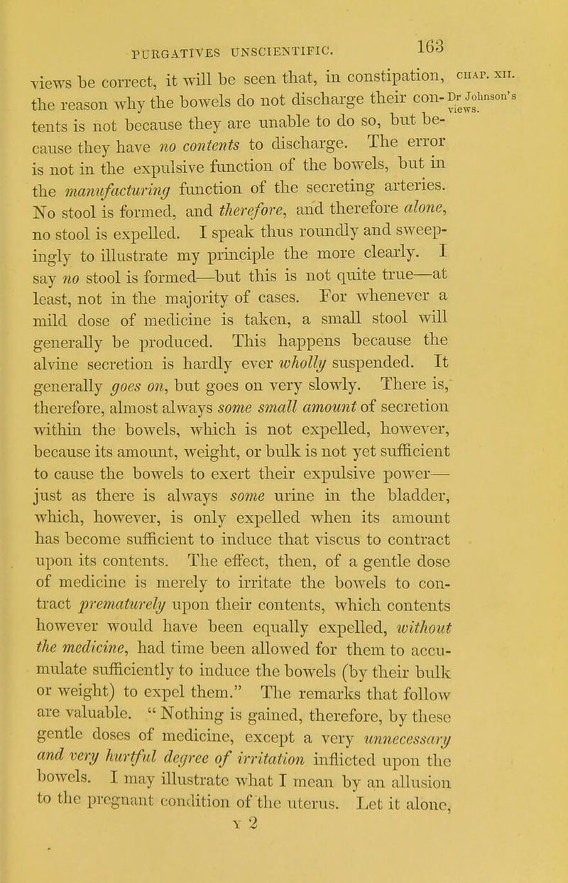 views be correct, it AviU be seen that, in constipation, chap. xii. the reason why the bowels do not discharge their con-Dr Johnson's tents is not because they are unable to do so, but be- cause they have no contents to discharge. The error is not in the expulsive function of the bowels, but in the manufacturing function of the secreting arteries. No stool is formed, and therefore, and therefore alone, no stool is expelled. I speak thus roundly and sweep- ingly to ilkistrate my princiiDle the more clearly. I say no stool is formed—^but this is not quite true—at least, not in the majority of cases. For whenever a mild dose of medicine is taken, a small stool will generally be produced. This happens because the alvine secretion is hardly ever wholly suspended. It generally goes on, but goes on very slowly. There is, therefore, almost always some small amount of secretion within the bowels, wliich is not expelled, however, because its amount, weight, or bulk is not yet suiELcient to cause the bowels to exert their expulsive power— just as there is always some urine in the bladder, which, however, is only expelled when its amount has become sufficient to induce that viscus to contract upon its contents. The effect, then, of a gentle dose of medicine is merely to irritate the bowels to con- tract prematurely upon their contents, which contents however would have been equally expelled, ivithout the medicine, had time been allowed for them to accu- mulate sufficiently to induce the bowels (by their bulk or weight) to expel them. The remarks that follow are valuable.  Nothing is gained, therefore, by these gentle doses of medicine, except a very imnecessary and very hurtful degree of irritation inflicted upon the bowels. I may illustrate what I mean by an allusion to the pregnant condition of the uterus. Let it alone, Y 2