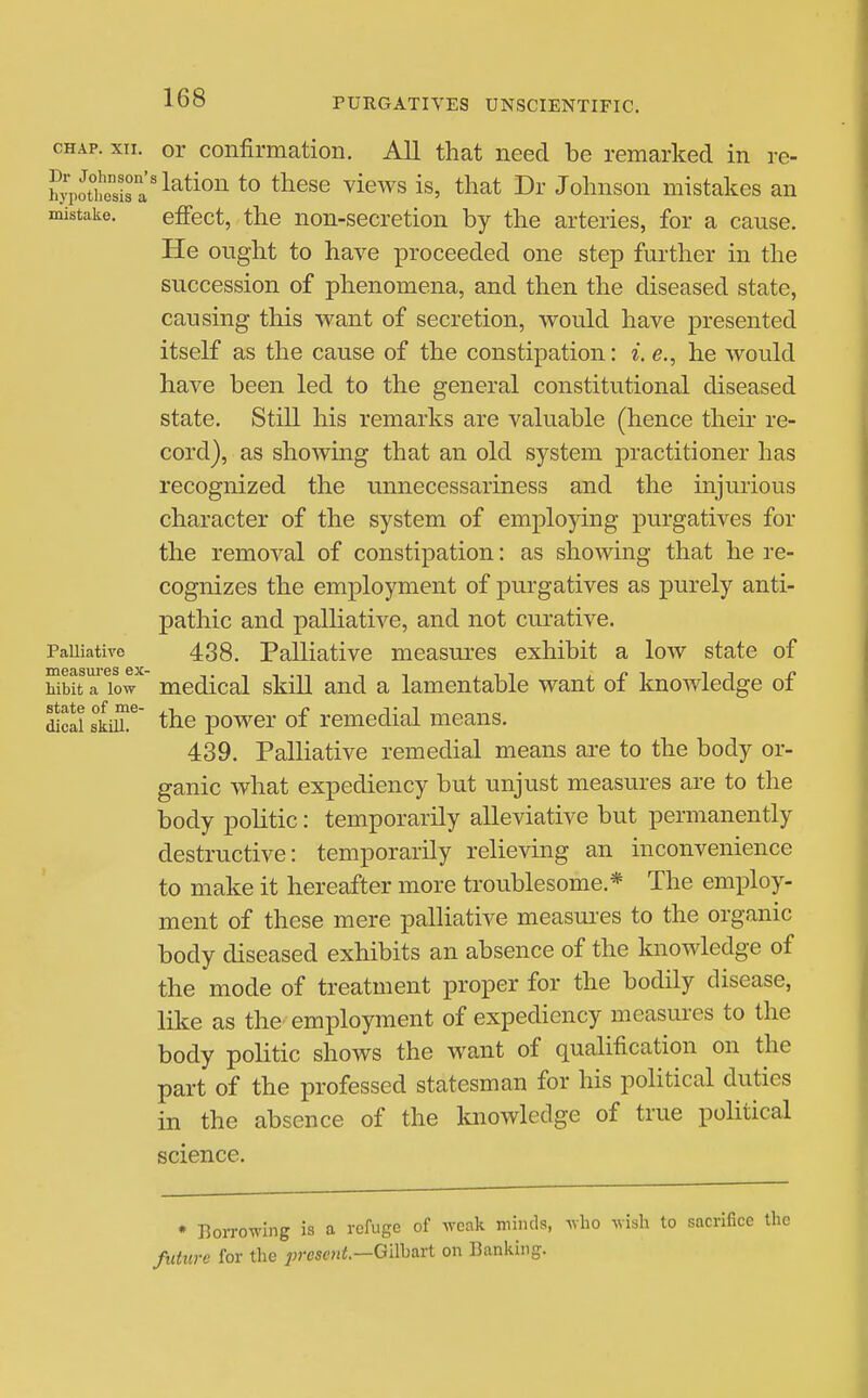 CHAP. xii. or confirmation. All that need be remarked in re- hyii£isa'^^^^°^^ *° ^^^^^ ^^^^^ ^^^^^ 1^1' Johnson mistakes an mistake. effect, the non-secretion by the arteries, for a cause. He ought to have ]3roceeded one step further in the succession of phenomena, and then the diseased state, causing this want of secretion, would have presented itself as the cause of the constipation: i. e., he would have been led to the general constitutional diseased state. Still his remarks are valuable (hence their re- cord), as showing that an old system practitioner has recognized the unnecessariness and the injurious character of the system of employing purgatives for the removal of constipation: as showing that he re- cognizes the employment of purgatives as purely anti- pathic and palliative, and not curative. PaUiative 438. Palliative measures exhibit a low state of Libit a low medical skill and a lamentable want of knowledge of dical skiiL^ the powcr of remedial means. 439. Palliative remedial means are to the body or- ganic what expediency but unjust measures are to the body politic: temporarily alleviative but permanently destructive: temporarily relieving an inconvenience to make it hereafter more troublesome.* The employ- ment of these mere palliative measures to the organic body diseased exhibits an absence of the knowledge of the mode of treatment proper for the bodily disease, like as the employment of expediency measures to the body politic shows the want of qualification on the part of the professed statesman for his political duties in the absence of the laiowlcdge of true political science. * Borrowing is a refuge of weak minds, who wish to sacrifice the future for the ;;resf?ii!.—Gilbart on Banking.