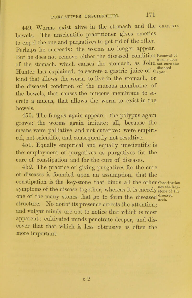 449. Worms exist alive in the stomach and the chap. xn. bowels. The unscientific practitioner gives emetics to expel the one and purgatives to get rid of the other. Perhaps he succeeds: the worms no longer appear. But he does not remove either the diseased condition Removal of _ ■ worms does of the stomach, which causes the stomach, as J olm not cure the Hunter has explained, to secrete a gastric juice of a state, kind that allows the worm to live in the stomach, or the diseased condition of the mucous membrane of the bowels, that causes the mucous membrane to se- crete a mucus, that allows the worm to exist in the bowels. 450. The fungus again appears: the polypus again grows: the worms again irritate: all, because the means were palliative and not curative: were empiri- cal, not scientific, and consequently not resultive. 451. Equally empirical and equally unscientific is the employment of purgatives as purgatives for the cure of constipation and for the cure of diseases. 452. The practice of giving purgatives for the cure of diseases is founded upon an assumption, that the constipation is the key-stone that binds all the other Constipation symptoms of the disease together, whereas it is merely stone oA'ife one of the many stones that go to form the diseased Jjf^'if structure. No doubt its presence arrests the attention; and vulgar minds are apt to notice that which is most apparent: cultivated minds penetrate deeper, and dis- cover that that which is less obtrusive is often the more important.